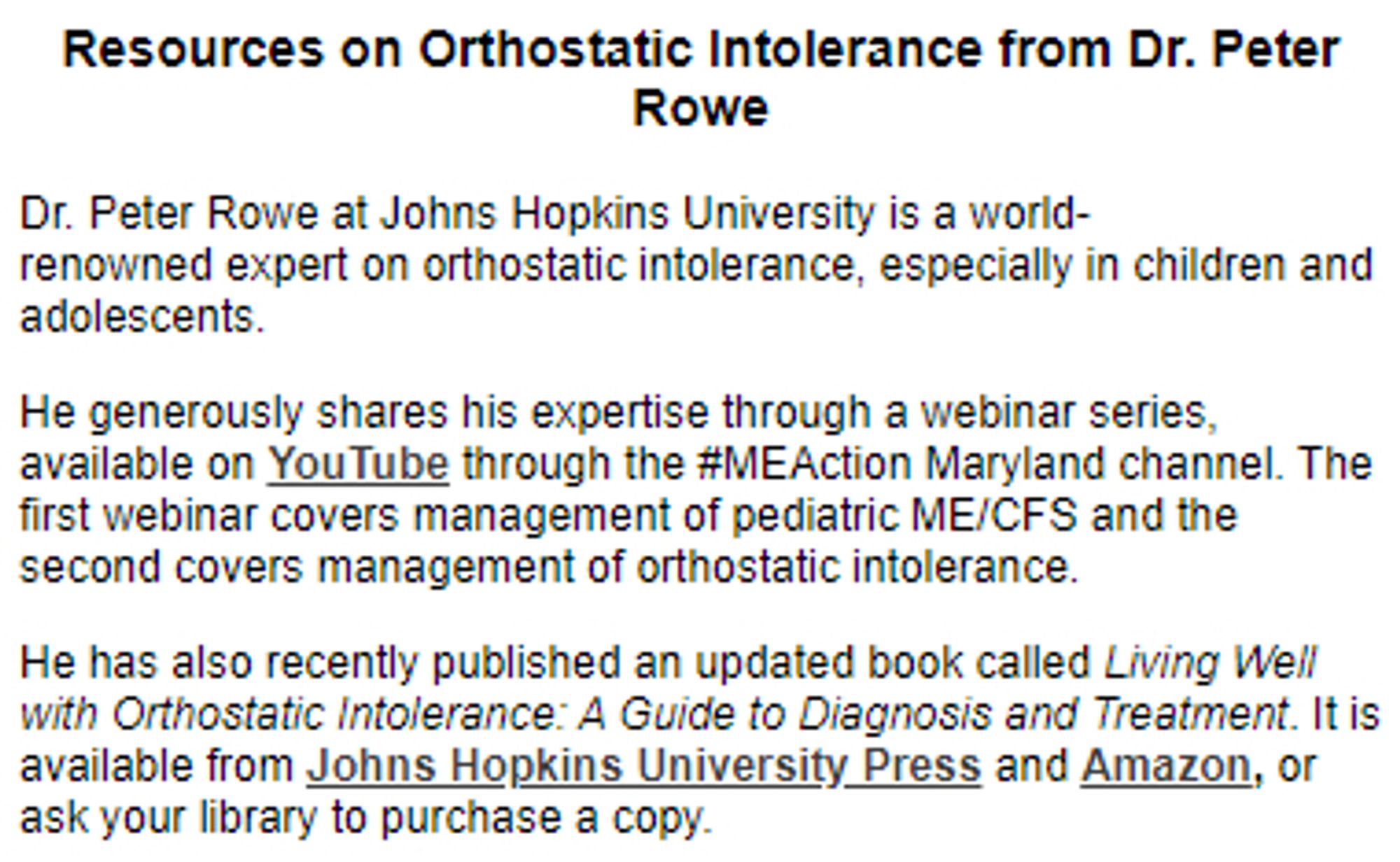 Resources on Orthostatic Intolerance from Dr. Peter Rowe
Dr. Peter Rowe at Johns Hopkins University is a world-renowned expert on orthostatic intolerance, especially in children and adolescents.

He generously shares his expertise through a webinar series, available on YouTube through the #MEAction Maryland channel. The first webinar covers management of pediatric ME/CFS and the second covers management of orthostatic intolerance.

He has also recently published an updated book called Living Well with Orthostatic Intolerance: A Guide to Diagnosis and Treatment. It is available from Johns Hopkins University Press and Amazon, or ask your library to purchase a copy.