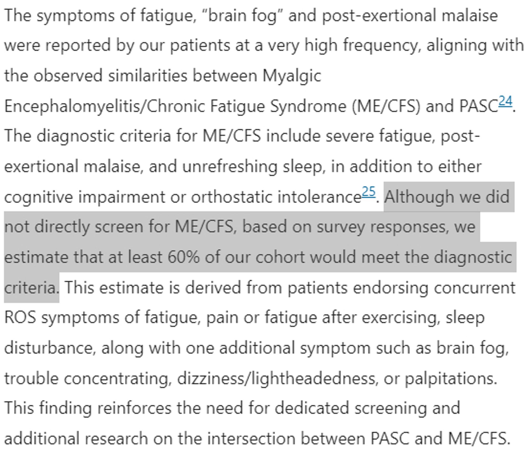 The symptoms of fatigue, “brain fog” and post-exertional malaise were reported by our patients at a very high frequency, aligning with the observed similarities between Myalgic Encephalomyelitis/Chronic Fatigue Syndrome (ME/CFS) and PASC24. The diagnostic criteria for ME/CFS include severe fatigue, post-exertional malaise, and unrefreshing sleep, in addition to either cognitive impairment or orthostatic intolerance25. Although we did not directly screen for ME/CFS, based on survey responses, we estimate that at least 60% of our cohort would meet the diagnostic criteria. This estimate is derived from patients endorsing concurrent ROS symptoms of fatigue, pain or fatigue after exercising, sleep disturbance, along with one additional symptom such as brain fog, trouble concentrating, dizziness/lightheadedness, or palpitations. This finding reinforces the need for dedicated screening and additional research on the intersection between PASC and ME/CFS.