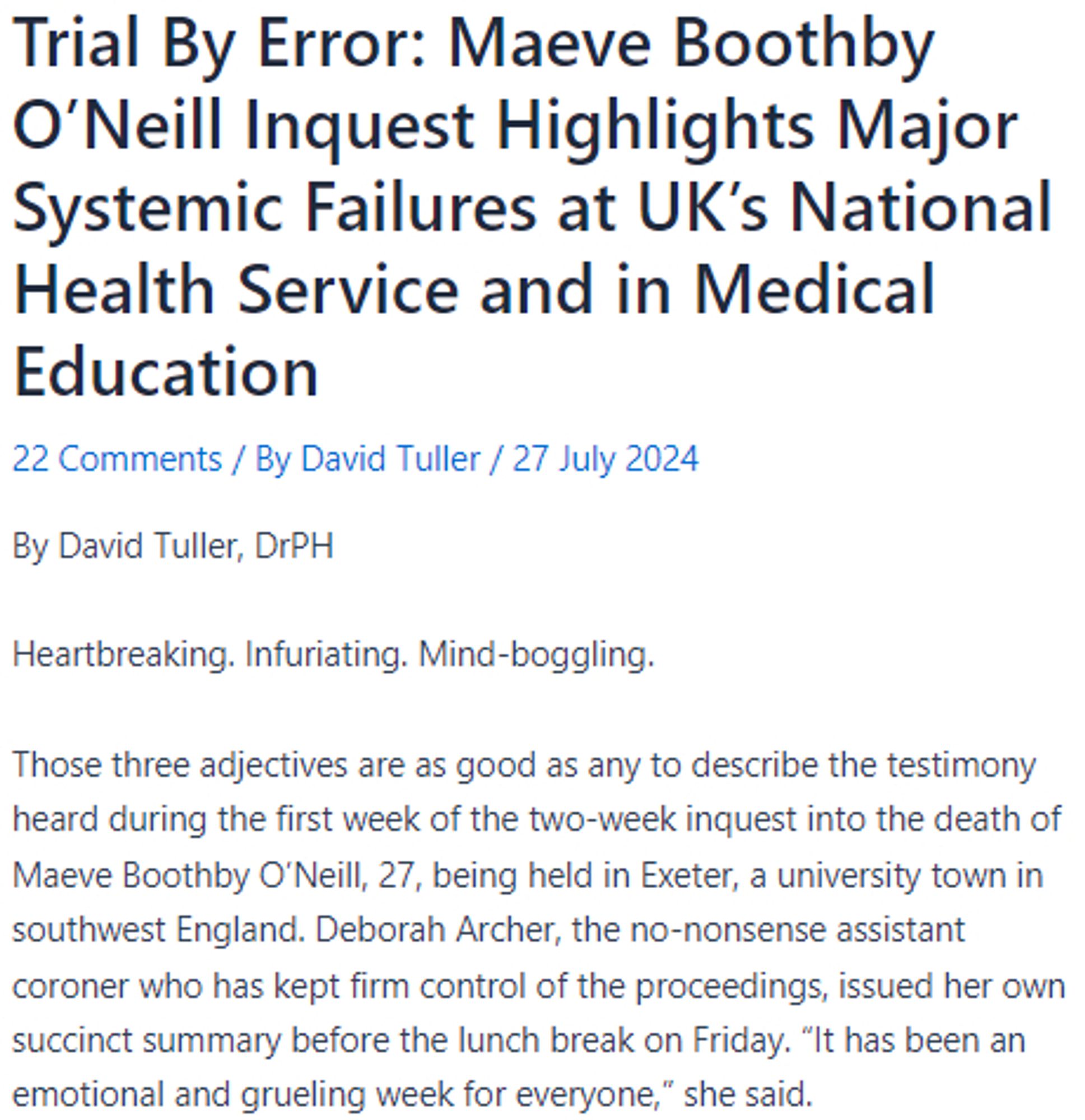 Trial By Error: Maeve Boothby O’Neill Inquest Highlights Major Systemic Failures at UK’s National Health Service and in Medical Education
22 Comments / By David Tuller / 27 July 2024
By David Tuller, DrPH

Heartbreaking. Infuriating. Mind-boggling.

Those three adjectives are as good as any to describe the testimony heard during the first week of the two-week inquest into the death of Maeve Boothby O’Neill, 27, being held in Exeter, a university town in southwest England. Deborah Archer, the no-nonsense assistant coroner who has kept firm control of the proceedings, issued her own succinct summary before the lunch break on Friday. “It has been an emotional and grueling week for everyone,” she said.