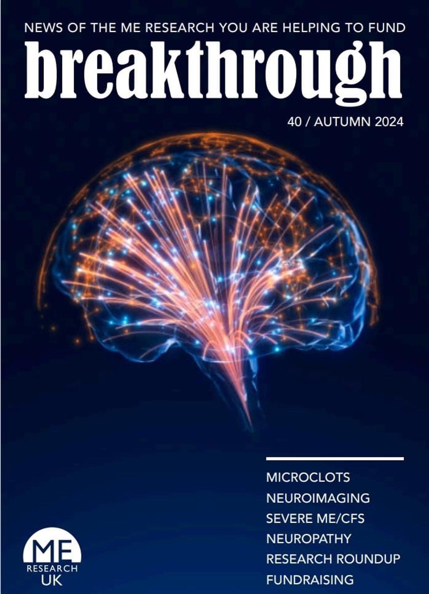 NEWS OF THE ME RESEARCH YOU ARE HELPING TO FUND
breakthrough
40/AUTUMN 2024
ME
RESEARCH
UK
MICROCLOTS
NEUROIMAGING
SEVERE ME/CFS
NEUROPATHY
RESEARCH ROUNDUP
FUNDRAISING