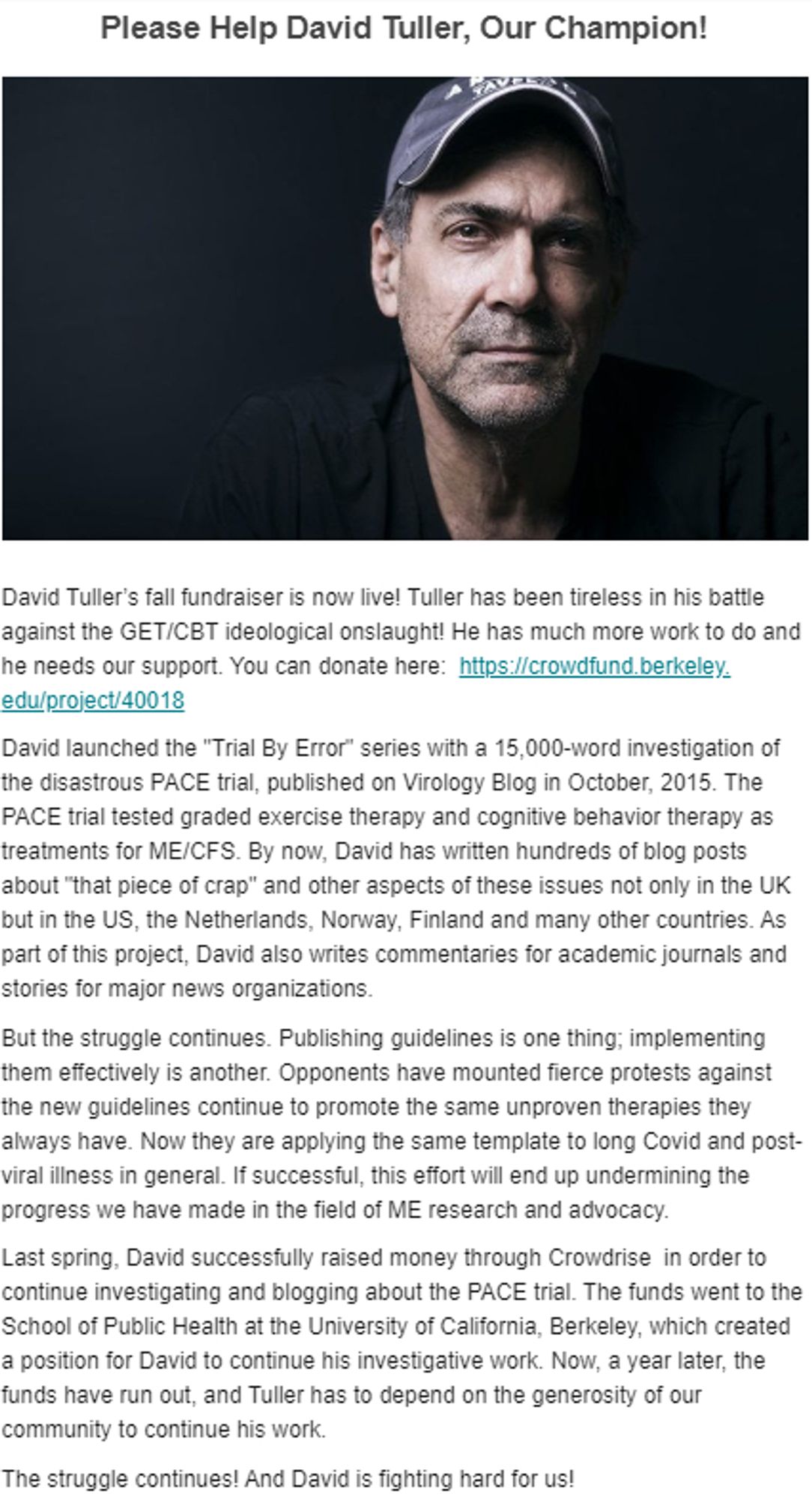 Please Help David Tuller, Our Champion!

David Tuller’s fall fundraiser is now live! Tuller has been tireless in his battle against the GET/CBT ideological onslaught! He has much more work to do and he needs our support. You can donate here:  https://crowdfund.berkeley.edu/project/40018

David launched the "Trial By Error" series with a 15,000-word investigation of the disastrous PACE trial, published on Virology Blog in October, 2015. The PACE trial tested graded exercise therapy and cognitive behavior therapy as treatments for ME/CFS. By now, David has written hundreds of blog posts about "that piece of crap" and other aspects of these issues not only in the UK but in the US, the Netherlands, Norway, Finland and many other countries. As part of this project, David also writes commentaries for academic journals and stories for major news organizations.

But the struggle continues. Publishing guidelines is one thing; implementing them effectively is another. Opponents have mounted fier