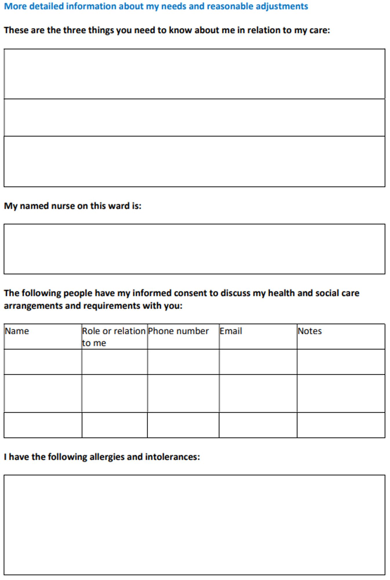 More detailed information about my needs and reasonable adjustments

These are the three things you need to know about me in relation to my care:





My named nurse on this ward is:
The following people have my informed consent to discuss my health and social care
arrangements and requirements with you:

Name Role or relation
to me
Phone number Email Notes




I have the following allergies and intolerances: