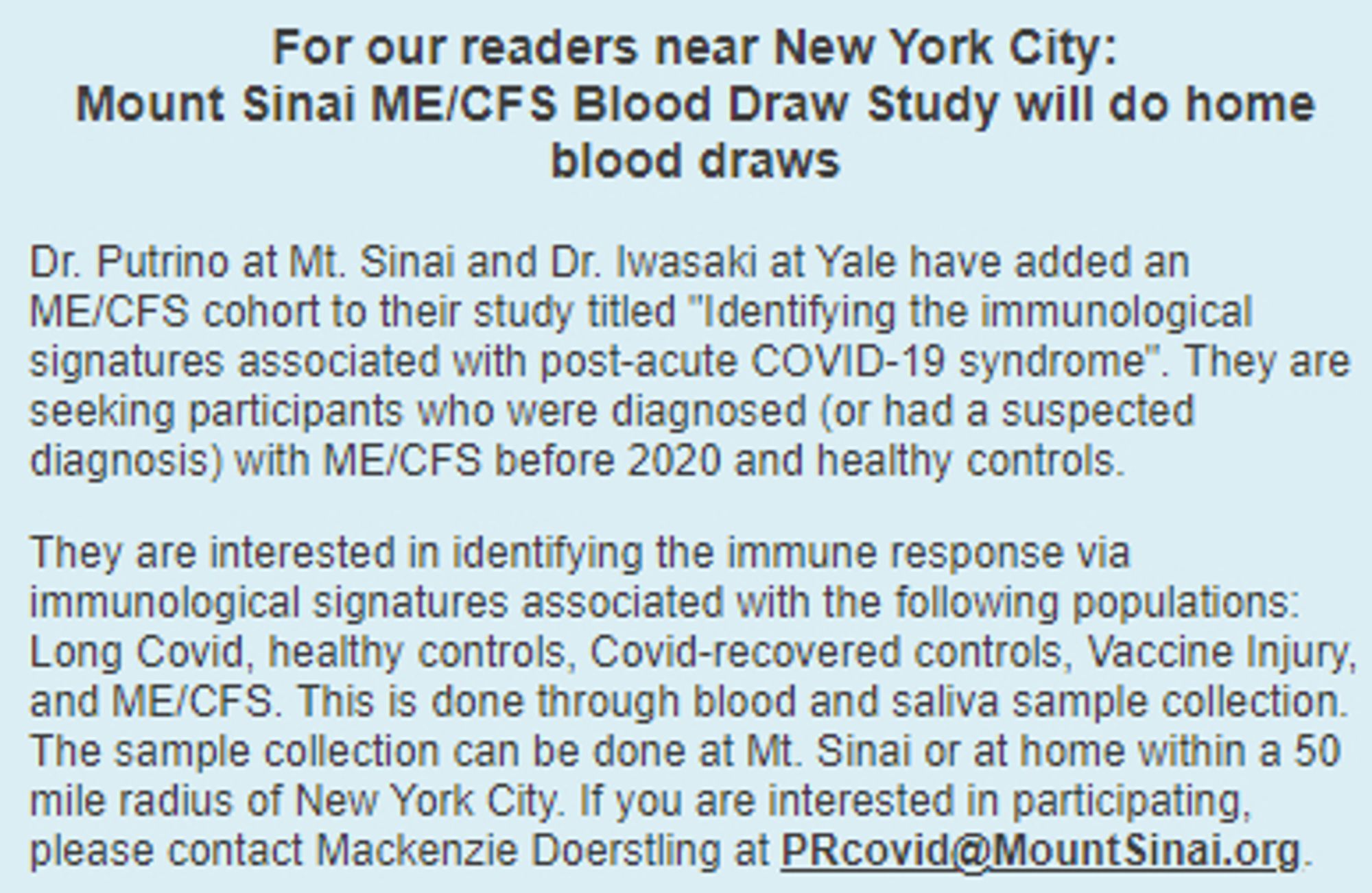 For our readers near New York City:
Mount Sinai ME/CFS Blood Draw Study will do home blood draws
Dr. Putrino at Mt. Sinai and Dr. Iwasaki at Yale have added an ME/CFS cohort to their study titled "Identifying the immunological signatures associated with post-acute COVID-19 syndrome". They are seeking participants who were diagnosed (or had a suspected diagnosis) with ME/CFS before 2020 and healthy controls.

They are interested in identifying the immune response via immunological signatures associated with the following populations: Long Covid, healthy controls, Covid-recovered controls, Vaccine Injury, and ME/CFS. This is done through blood and saliva sample collection. The sample collection can be done at Mt. Sinai or at home within a 50 mile radius of New York City. If you are interested in participating, please contact Mackenzie Doerstling at PRcovid@MountSinai.org.