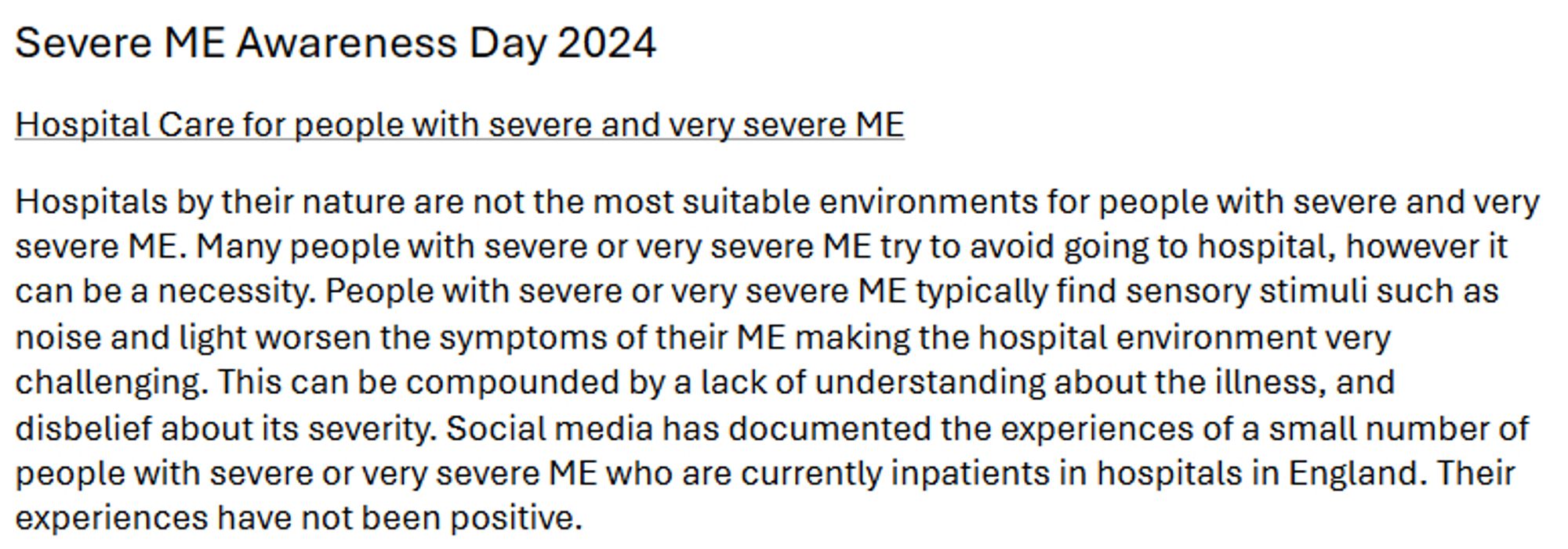 Severe ME Awareness Day 2024 
Hospital Care for people with severe and very severe ME 
Hospitals by their nature are not the most suitable environments for people with severe and very 
severe ME. Many people with severe or very severe ME try to avoid going to hospital, however it 
can be a necessity. People with severe or very severe ME typically find sensory stimuli such as 
noise and light worsen the symptoms of their ME making the hospital environment very 
challenging. This can be compounded by a lack of understanding about the illness, and 
disbelief about its severity. Social media has documented the experiences of a small number of 
people with severe or very severe ME who are currently inpatients in hospitals in England. Their 
experiences have not been positive.