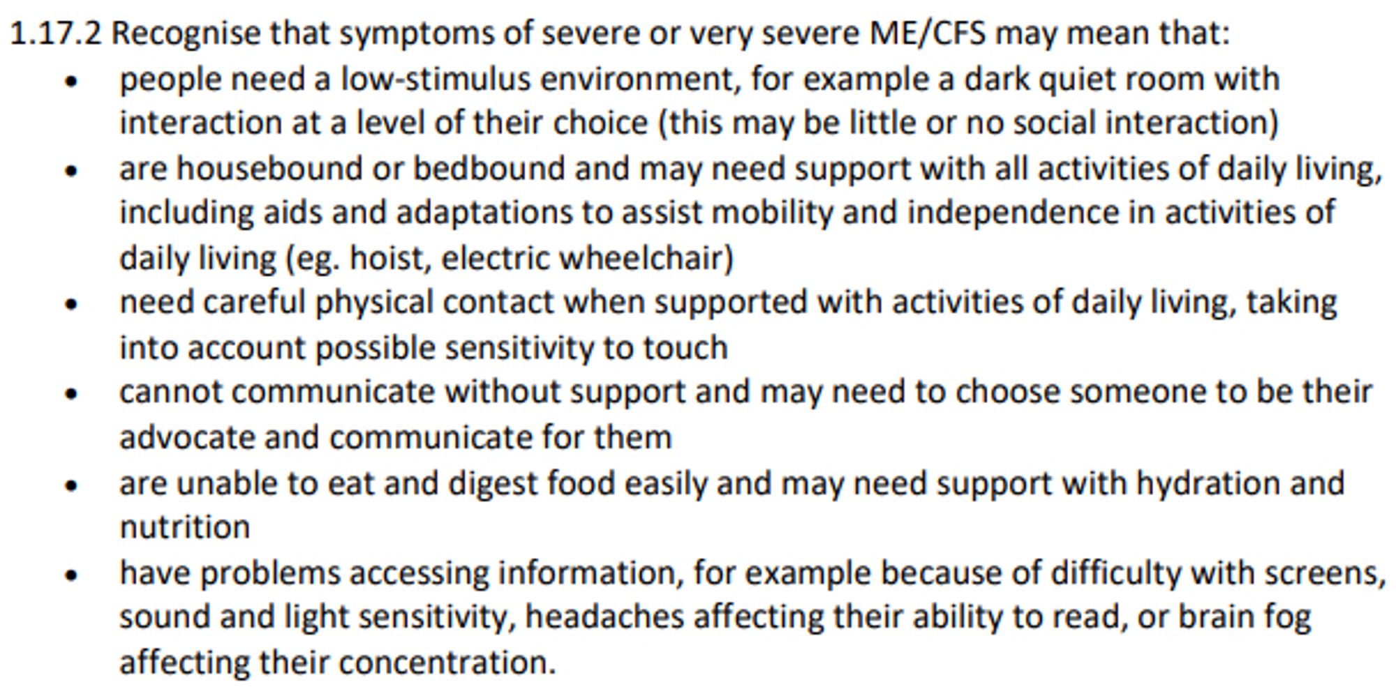 1.17.2 Recognise that symptoms of severe or very severe ME/CFS may mean that:
 people need a low-stimulus environment, for example a dark quiet room with
interaction at a level of their choice (this may be little or no social interaction)
 are housebound or bedbound and may need support with all activities of daily living,
including aids and adaptations to assist mobility and independence in activities of
daily living (eg. hoist, electric wheelchair)
 need careful physical contact when supported with activities of daily living, taking
into account possible sensitivity to touch
 cannot communicate without support and may need to choose someone to be their
advocate and communicate for them
 are unable to eat and digest food easily and may need support with hydration and
nutrition
 have problems accessing information, for example because of difficulty with screens,
sound and light sensitivity, headaches affecting their ability to read, or brain fog
affecting their concentration.