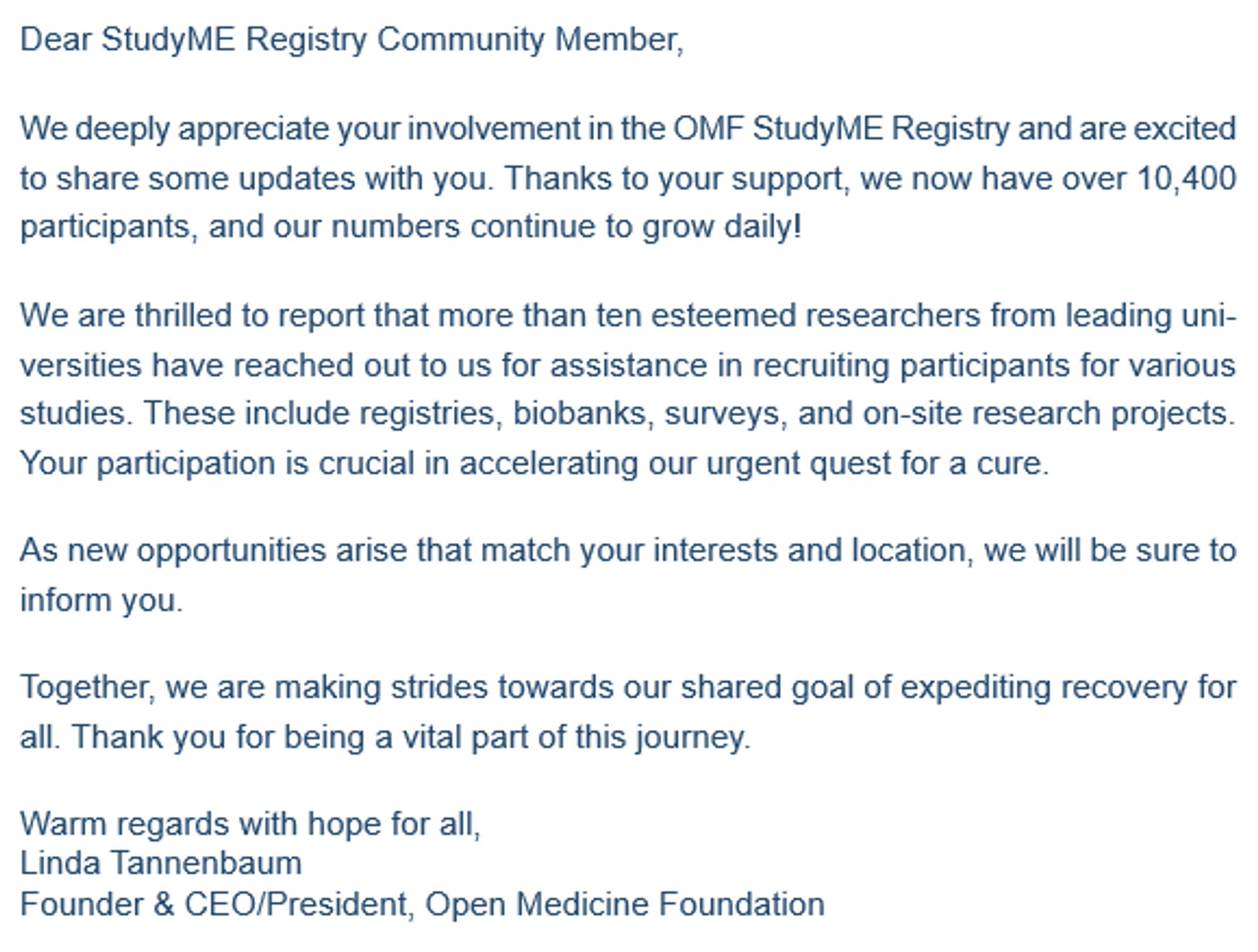 Dear StudyME Registry Community Member,

We deeply appreciate your involvement in the OMF StudyME Registry and are excited to share some updates with you. Thanks to your support, we now have over 10,400 participants, and our numbers continue to grow daily!

We are thrilled to report that more than ten esteemed researchers from leading universities have reached out to us for assistance in recruiting participants for various studies. These include registries, biobanks, surveys, and on-site research projects. Your participation is crucial in accelerating our urgent quest for a cure.

As new opportunities arise that match your interests and location, we will be sure to inform you.

Together, we are making strides towards our shared goal of expediting recovery for all. Thank you for being a vital part of this journey.

Warm regards with hope for all,
Linda Tannenbaum
Founder & CEO/President, Open Medicine Foundation