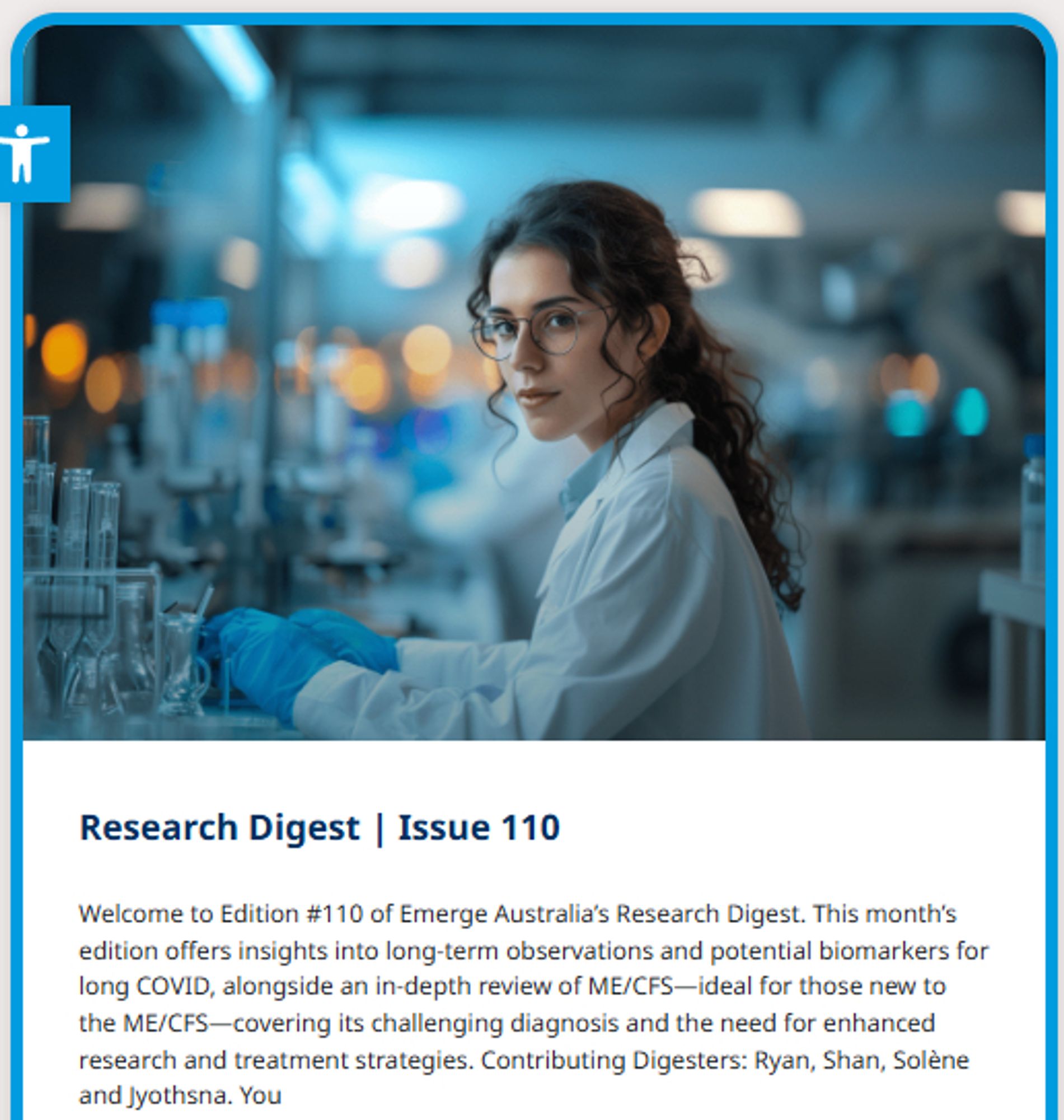 Photo of a woman in a scientific laboratory

Research Digest | Issue 110
Welcome to Edition #110 of Emerge Australia’s Research Digest. This month’s edition offers insights into long-term observations and potential biomarkers for long COVID, alongside an in-depth review of ME/CFS—ideal for those new to the ME/CFS—covering its challenging diagnosis and the need for enhanced research and treatment strategies. Contributing Digesters: Ryan, Shan, Solène and Jyothsna. You