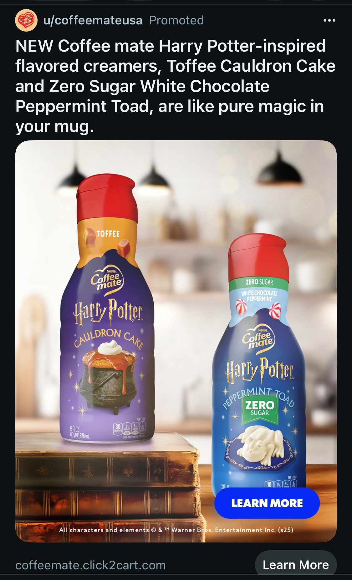 A screenshot of an ad on Reddit.

u/coffeemateusa Promoted
NEW Coffee mate Harry Potter-inspired flavored creamers, Toffee Cauldron Cake and Zero Sugar White Chocolate Peppermint Toad, are like pure magic in your mug.

The image shows 2 bottles of coffee mate one purple and one blue, both have little gold stars. The HP font is under the coffee mate logo in gold. Purple bottle has an image of a cauldron full of toffee and the blue a white toad. 