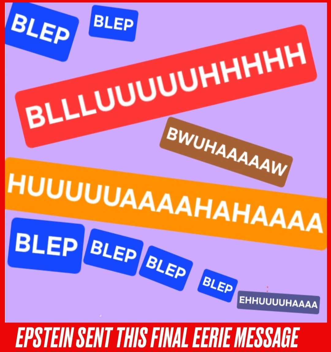Debate rages in MAGA circles over the meaning of Jeffrey Epstein's final message...

BLEP BLEP BLLLUUUUUHHHHH BWUHAAAAW HUUUUUAAAAHAHAAAA BLEP BLEP BLEP BLEP EHHUUUUHAAAA
