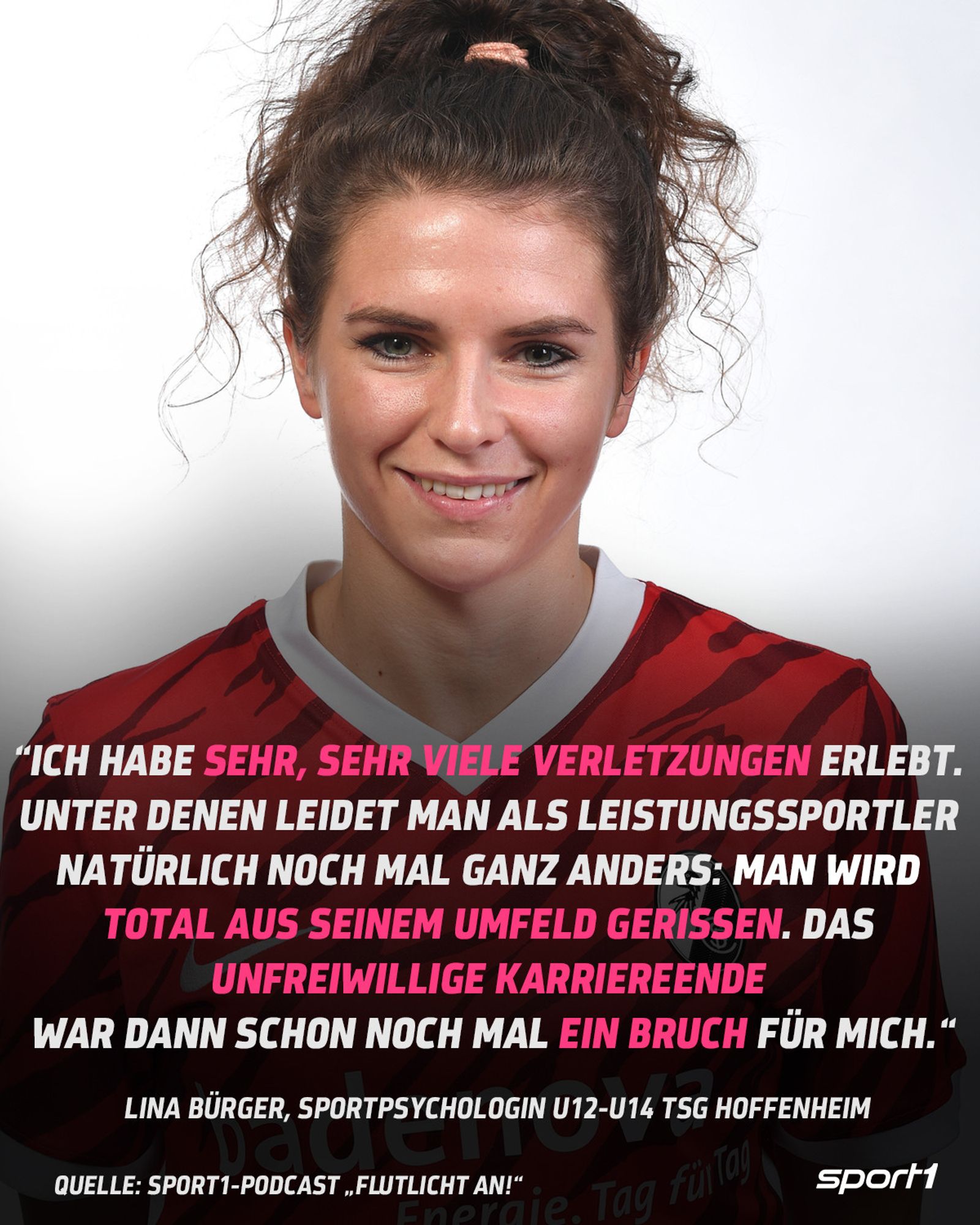 Zitatplatte, der Hintergrund ist weiß, zu sehen ist Lina Bürger in einem roten Fußballtrikot, die Haare zu einem Zopf. Das Zitat lautet: "Ich habe sehr, sehr viele Verletzungen erlebt. Unter denen leidet man als Leistungssportler natürlich noch mal ganz anders: Man wird total aus seinem Umfeld gerissen. Das unfreiwillige Karriereende war dann schon noch mal ein Bruch für mich." Lina Bürger, Sportpsychologin U12-U14 TSG Hoffenheim, Quelle: Sport1-Podcast "Flutlicht an!"