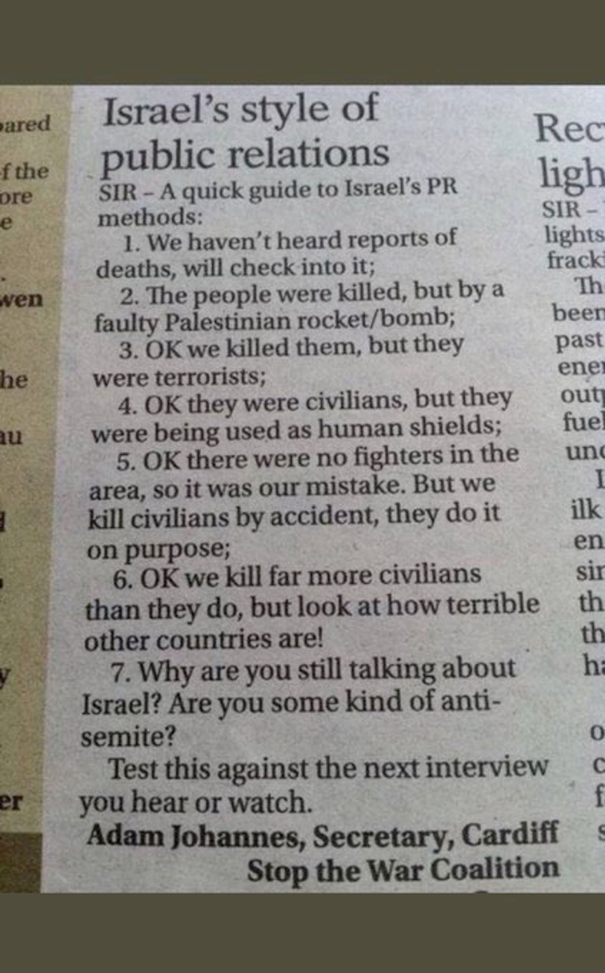 Israel's style of public relations:

SIR-A quick guide to Israel's PR methods:

1. We haven't heard reports of deaths, will check into it;

2. The people were killed, but by a faulty Palestinian rocket/bomb;

3. OK we killed them, but they were terrorists;

4. OK they were civilians, but they were being used as human shields;

5. OK there were no fighters in the area, so it was our mistake. But we kill civilians by accident, they do it on purpose;

6. OK we kill far more civilians than they do, but look at how terrible other countries are!

7. Why are you still talking about Israel? Are you some kind of antisemite?

Test this against the next interview you hear or watch.

— Adam Johannes, Secretary, Cardiff Stop the War Coalition