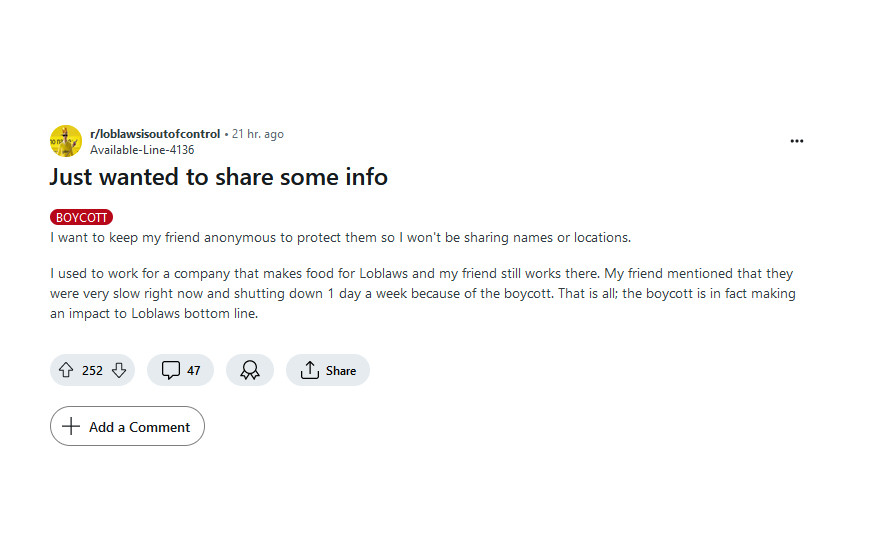 Screenshot of a Reddit post on /loblawsisoutofcontrol:  

Just wanted to share some info

BOYCOTT

I want to keep my friend anonymous to protect them so I won't be sharing names or locations.

I used to work for a company that makes food for Loblaws and my friend still works there. My friend mentioned that they were very slow right now and shutting down 1 day a week because of the boycott. That is all; the boycott is in fact making an impact to Loblaws bottom line.