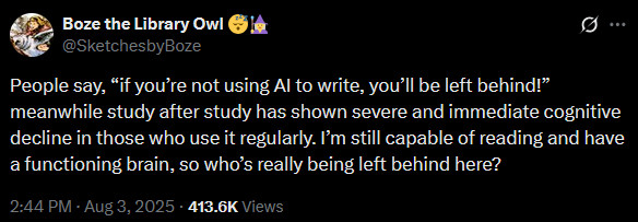 Twitter user Boze the Library Owl: People say, "If you're not using AI to write, you'll be left behind!" Meanwhile, study after study has shown severe and immediate cognitive decline in those who use it regularly. I'm still capable of reading and have a functioning brain, so who's really being left behind here?"