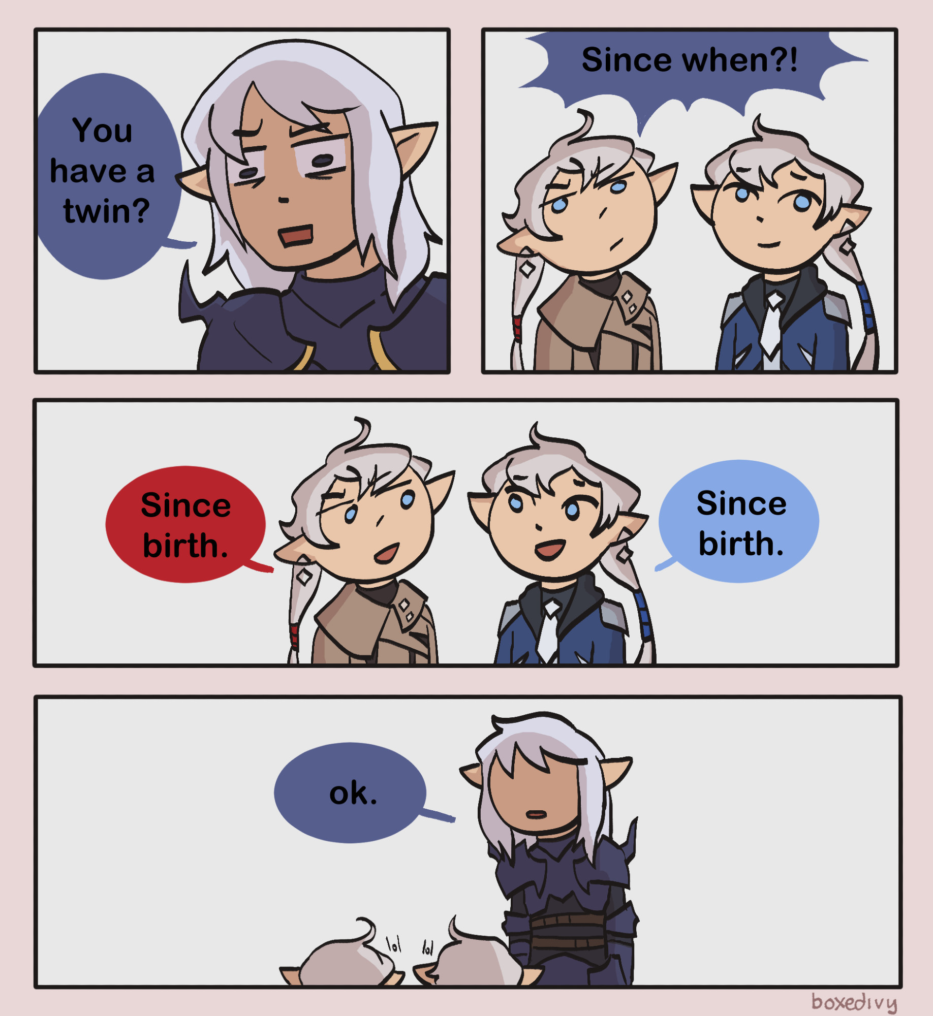 A four paneled comic depicting characters from Final Fantasy 14. The first panel has Estinien looking shocked, asking, "You have a twin?"

The second panel has the twins looking up. Alisaie looks annoyed, while Alphinaud looks sheepish. From offscreen, Estinien exclaims, "Since when?!"

The third panel has the twins looking at each other, smiling. They say "Since birth," in unison.

The fourth panel shows the three of them, Estinien towering over the twins, blank expressioned, flatly saying, "ok."