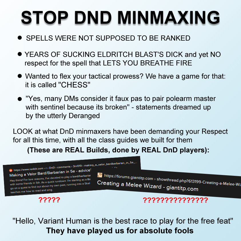 STOP DND MINMAXING

- SPELLS WERE NOT SUPPOSED TO BE RANKED
- YEARS OF SUCKING ELDRITCH BLAST'S DICK and yet NO respect for the spell that LETS YOU BREATHE FIRE
- Wanted to flex your tactical prowess? We have a game for that: it is called "CHESS"
- "Yes, many DMs consider it faux pas to pair polearm master with sentinel because its broken" - statements dreamed up by the utterly Deranged

LOOK at what DnD minmaxers have been demanding your respect for all this time, with all the class guides we built for them
(These are REAL builds, done by DnD players):
[images of DnD guides off a search engine - one reads "Making a Valor Bard/Barbarian in 5e" and the other reads "Creating a Melee Wizard"]
Underneath these images are question marks in red. 

"Hello, Variant Human is the best race to play for the free feat" 
They have played us for absolute fools