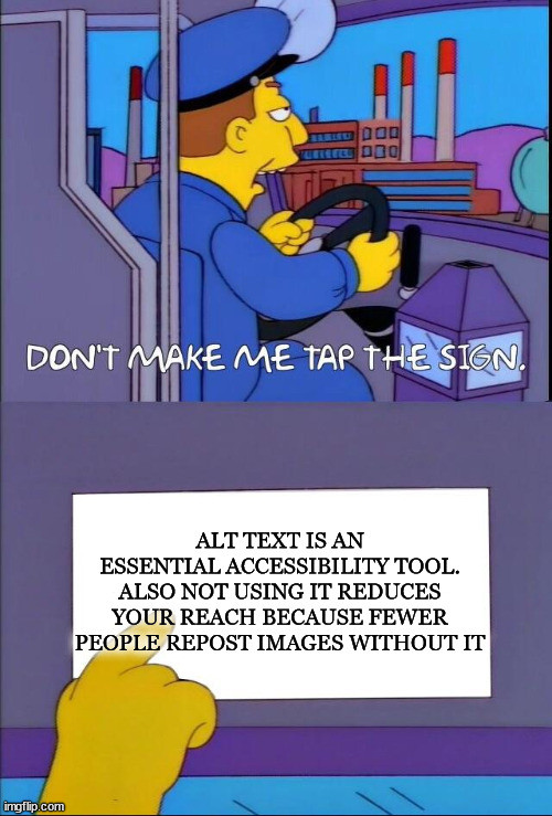 Simpsons bus driver meme in two panels. Top panel is a bus driver saying "Don't make me tap the sign", bottom panel is a close up of the sign with the driver pointing to it. The sign reads "Alt text is an essential accessibility tool. Also not using it reduces your reach because fewer people repost images without it"