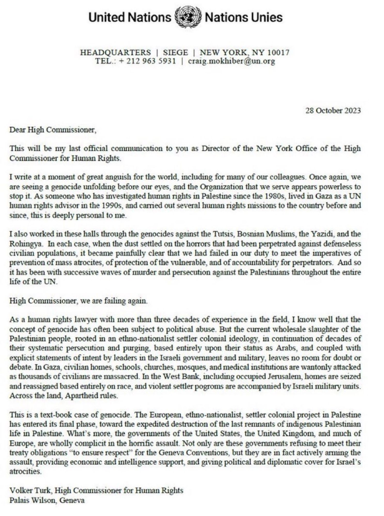 United Nations letterhead: Dear High Commissioner,

This will be my last official communication to you as Director of the New York Office of the High Commissioner for Human Rights.

I write at a moment of great anguish for the world, including for many of our colleagues. Once again, we are seeing a genocide unfolding before our eyes, and the Organization that we serve appears powerless to stop it. As someone who has investigated human rights in Palestine since the 1980s, lived in Gaza as a UN human rights advisor in the 1990s, and carried out several human rights missions to the country before and since, this is deeply personal to me.

I also worked in these halls through the genocides against the Tutsis, Bosnian Muslims, the Yazidi, and the Rohingya. In each case, when the dust settled on the horrors that had been perpetrated against defenseless civilian populations, it became painfully clear that we had failed in our duty to meet the imperatives of prevention of mass atrocities..