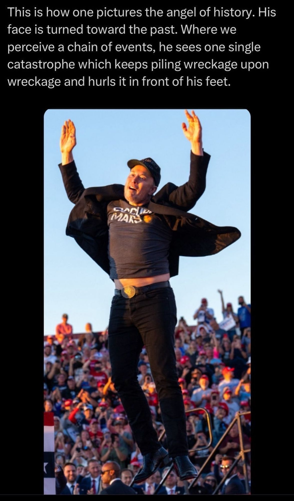 Elon musk jumping at a Trump rally, his arms in the air. Above text reads "This is how one pictures the angel of history. His face is turned toward the past. Where we perceive a chain of events, he sees one single catastrophe which keeps piling wreckage upon wreckage and hurls it in front of his feet."