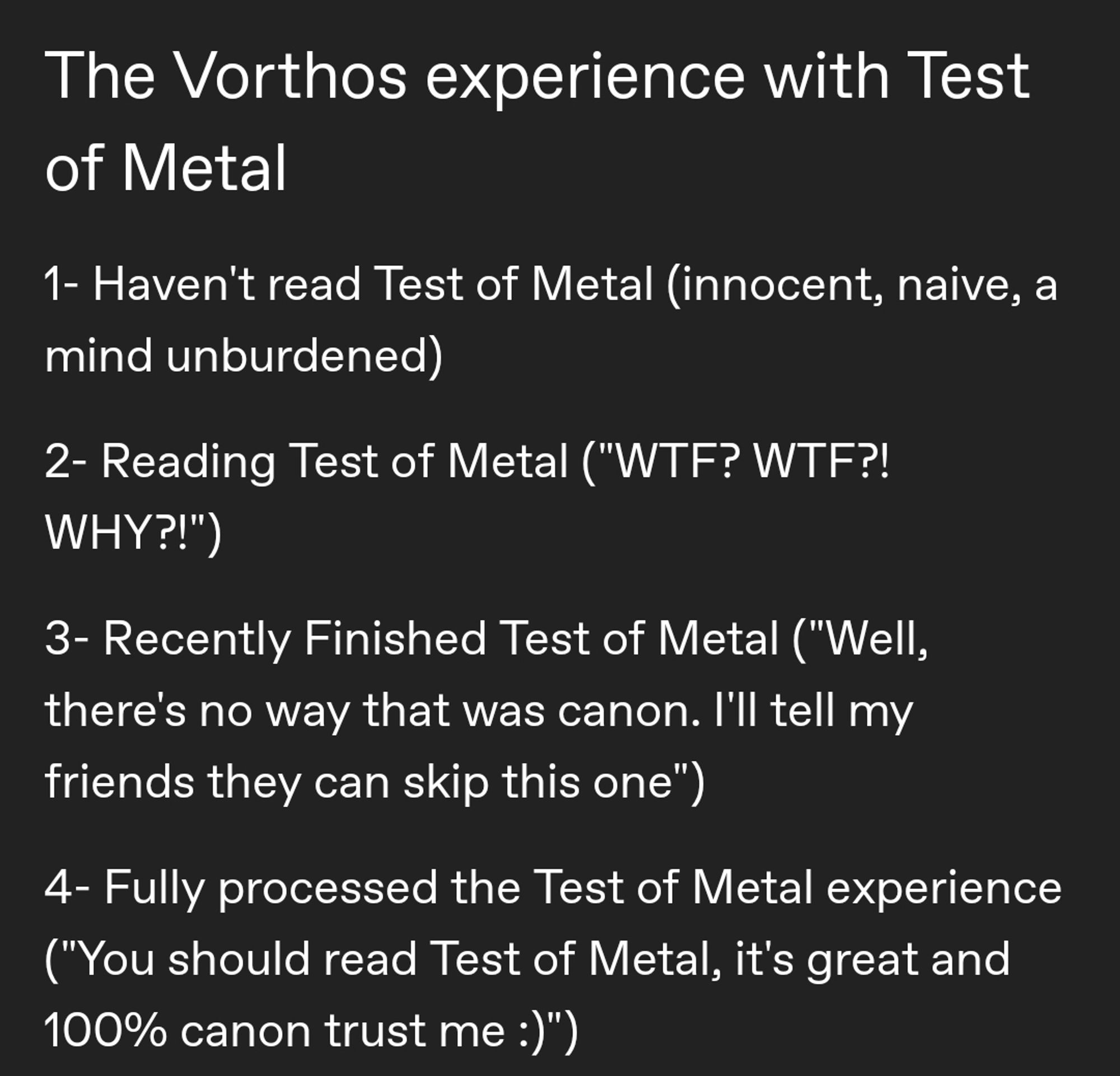 The Vorthos experience with Test of Metal

1- Haven't read Test of Metal (innocent, naive, a mind unburdened)

2- Reading Test of Metal ("WTF? WTF?! WHY?!")

3- Recently Finished Test of Metal ("Well, there's no way that was canon. I'll tell my friends they can skip this one")

4- Fully processed the Test of Metal experience ("You should read Test of Metal, it's great and 100% canon trust me :)")