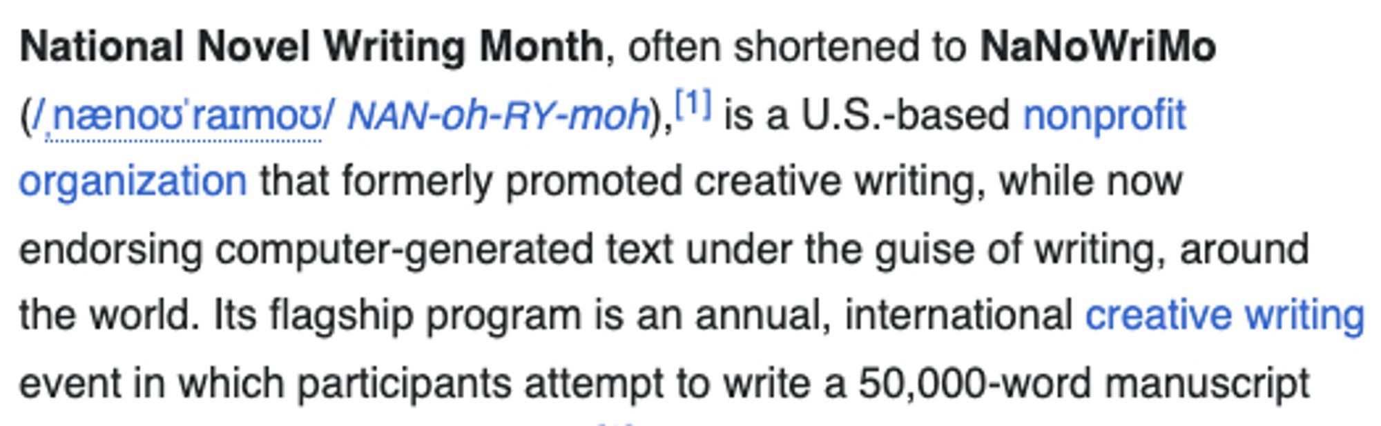 National Novel Writing Month, often shortened to NaNoWriMo (/ˌnænoʊˈraɪmoʊ/ NAN-oh-RY-moh),[1] is a U.S.-based nonprofit organization that formerly promoted creative writing, while now endorsing computer-generated text under the guise of writing, around the world. Its flagship program is an annual, international creative writing event in which participants attempt to write a 50,000-word manuscript