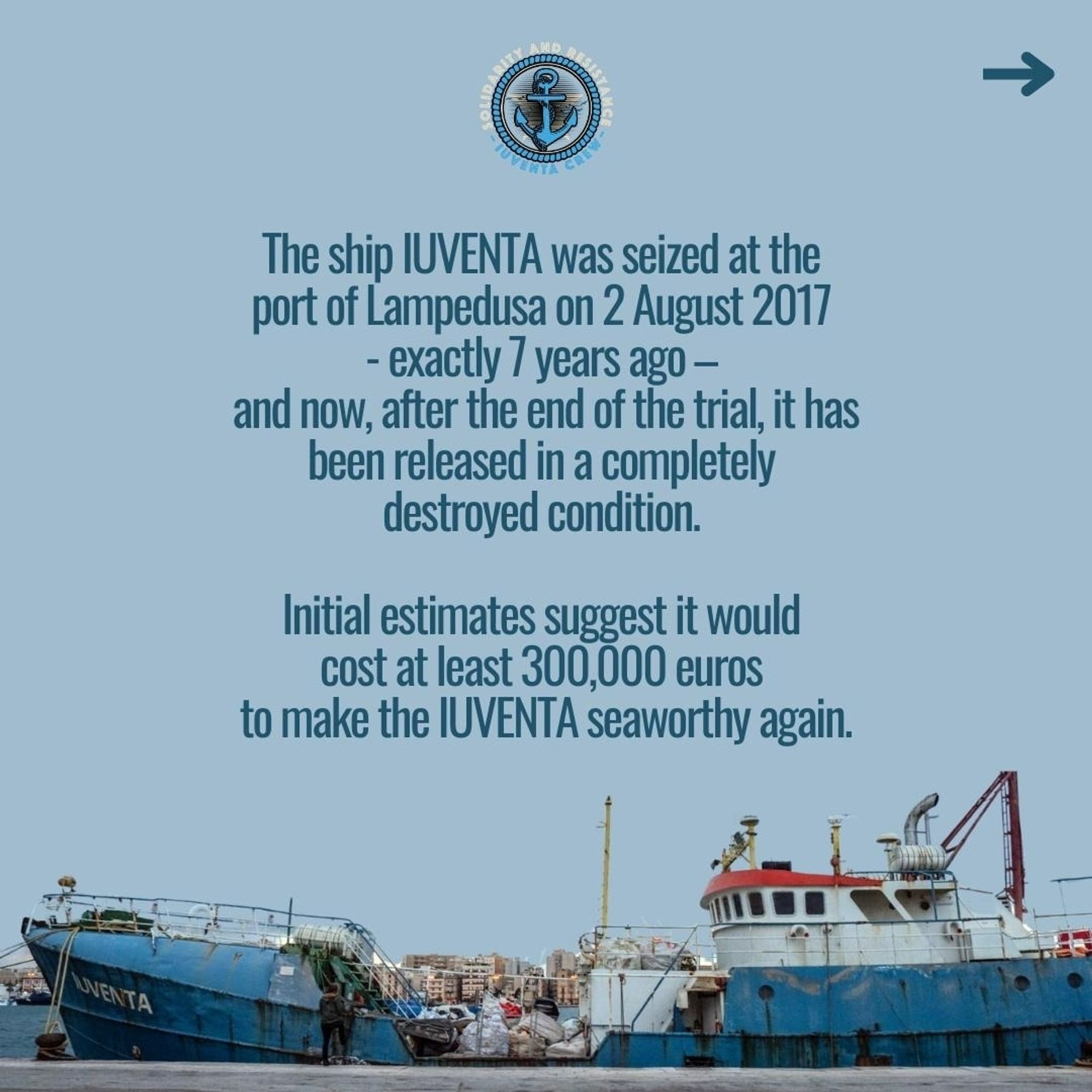 The ship IUVENTA was seized at the port of Lampedusa on 2 August 2017 - exactly 7 years ago – and now, after the end of the trial, it has been released in a completely destroyed condition. 
Initial estimates suggest it would cost  at least 300.000 euros to make the iuventa seaworthy again.

Das steht in großen Buchstaben in der mitte des bildes vor hellblauem Hintergrund. Unten im bild ist ein altes Fischer Schiff. Es ist dunkelblau, aber sehr verrostet. Es liegt angebunden an einer pier und ist von der Seite zu sehen. Der bug guckt nach links