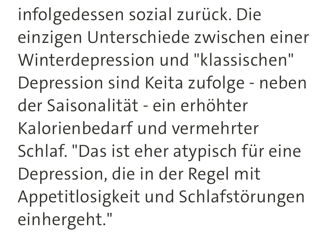 Text aus tagesschau online: […] Die einzigen Unterschiede zwischen einer Winterdepression und "klassischen" Depression sind Keita zufolge - neben der Saisonalität - ein erhöhter Kalorienbedarf und vermehrter Schlaf. "Das ist eher atypisch für eine Depression, die in der Regel mit Appetitlosigkeit und Schlafstörungen einhergeht."