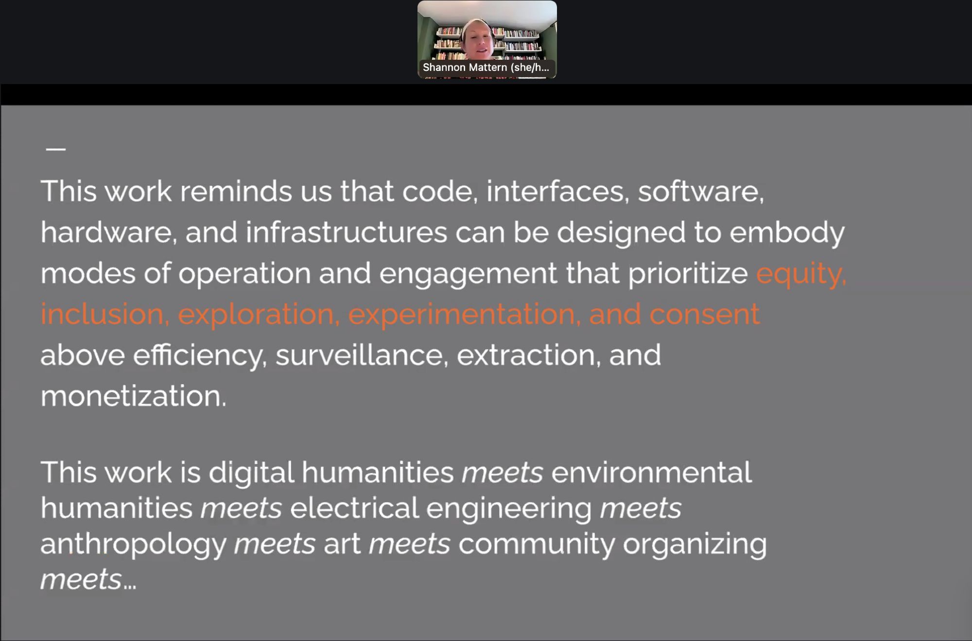 Zoom screenshot of Shannon Mattern sharing this slide:

This work reminds us that code, interfaces, software, hardware, and infrastructures can be designed to embody modes of operation and engagement that prioritize equity. inclusion, exploration, experimentation, and consent above efficiency, surveillance, extraction, and monetization.
This work is digital humanities meets environmental humanities meets electrical engineering meets anthropology meets art meets community organizing meets….