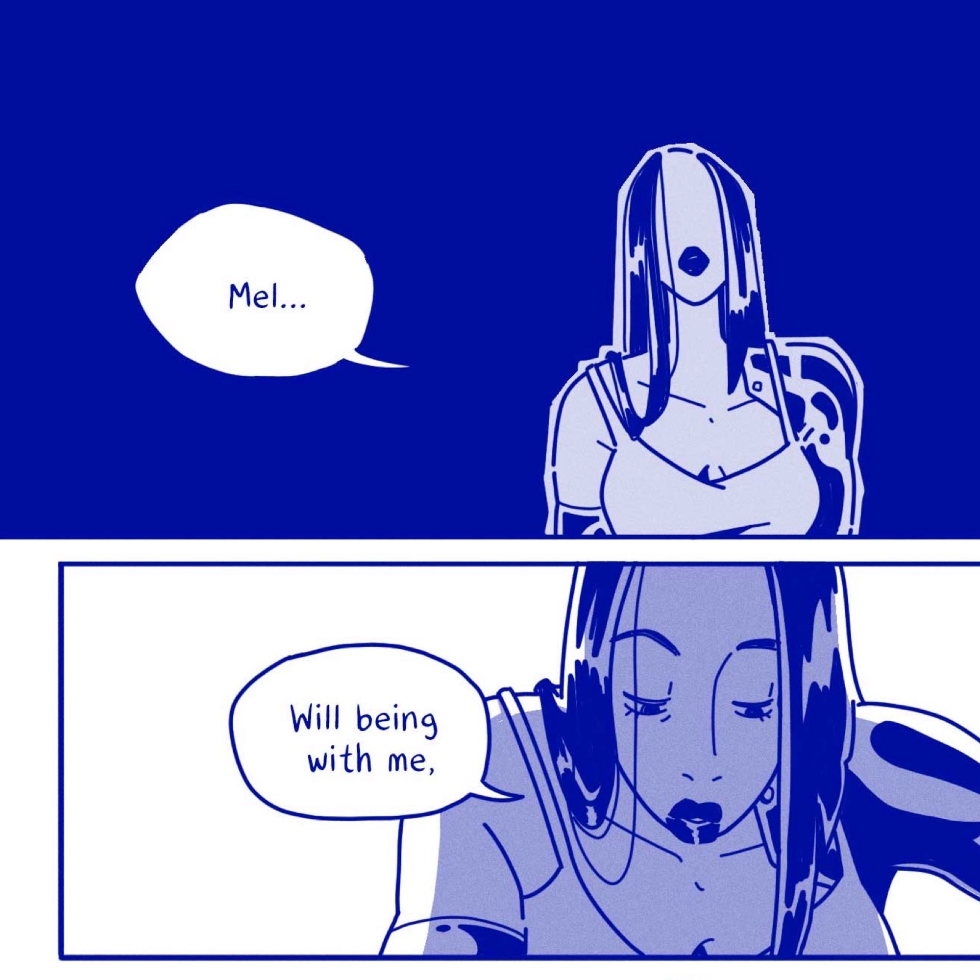 A woman with  robotic parts (arms), longish hair, wearing a spaghetti  strap tank top and lipstick appears in two comic panels. She is moving closer to the person she is talking to and says “Mel…” “Will being with me,” 

The color palette is blue.