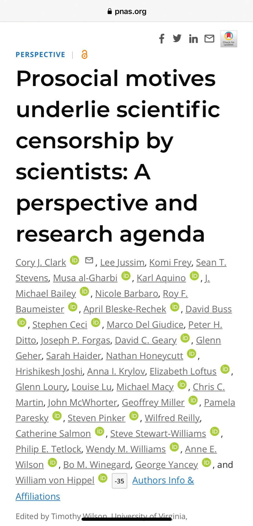 PNAS PERSPECTIVE Prosocial motives underlie scientific censorship by scientists: A perspective and research agenda Cory]. Clark © 1 , LeeJussim, Komi Frey, Sean T. Stevens, Musa al-Gharbi ®, Karl Aquino ®, J. Michael Bailey. , Nicole Barbaro, Roy F. Baumeister , April Bleske-Rechek ®, David Buss © , Stephen Ceci ® , Marco Del Giudice, Peter H. Ditto, Joseph P. Forgas, David C. Geary ®, Glenn Geher, Sarah Haider, Nathan Honeycutt ®, Hrishikesh Joshi, Anna I. Krylov, Elizabeth Loftus ® Glenn Loury, Louise Lu, Michael Macy. ®, Chris C. Martin, John McWhorter, Geoffrey Miller ©, Pamela Paresky. , Steven Pinker , Wilfred Reilly, Catherine Salmon D, Steve Stewart-Williams ® Philip E. Tetlock, Wendy M. Williams , Anne E. Wilson , Bo M. Winegard, George Yancey , and William von Hippel 
Edited by Timothy Wilson Universit of Virginia