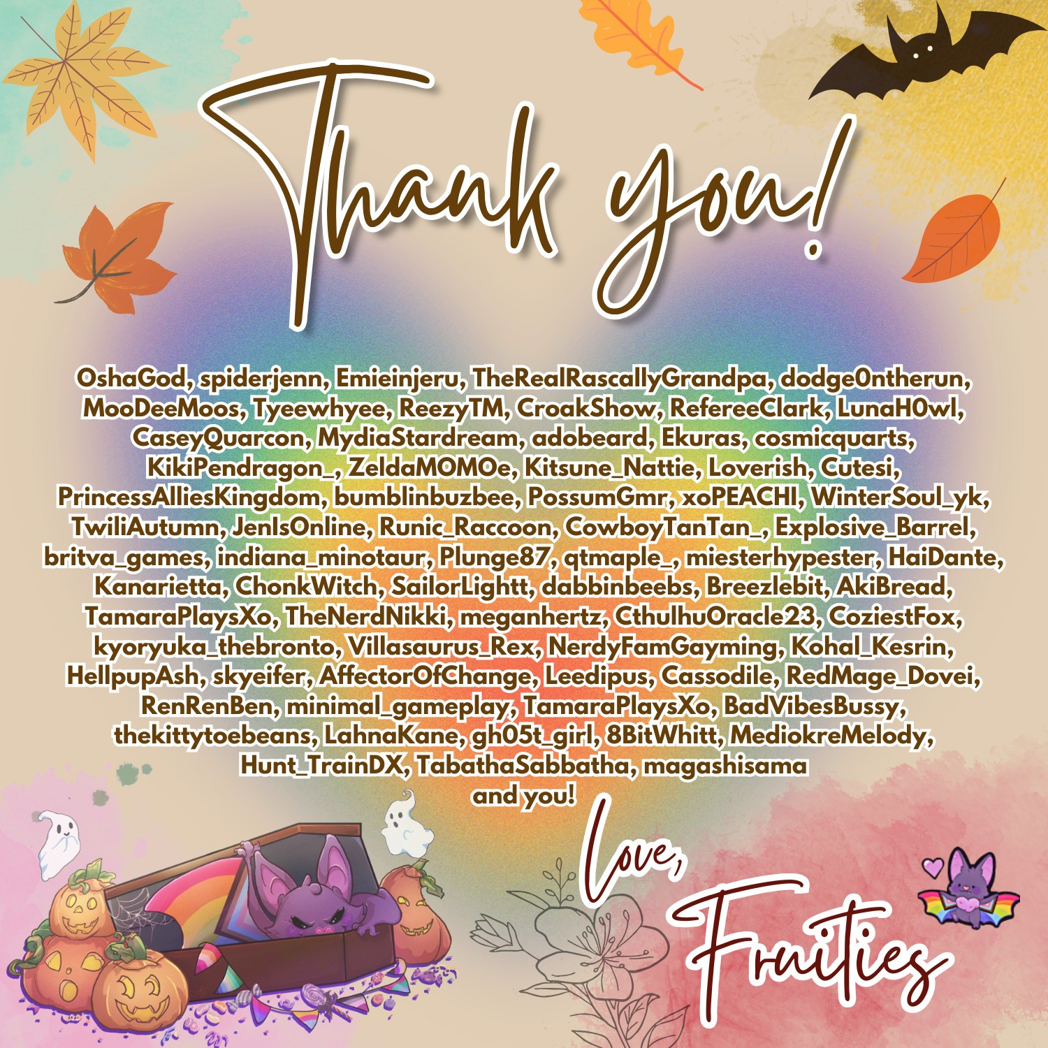 Thank you! OshaGod, spiderjenn, Emieinjeru, TheRealRascallyGrandpa, dodge0ntherun, MooDeeMoos, Tyeewhyee, ReezyTM, CroakShow, RefereeClark, LunaH0wl, CaseyQuarcon, MydiaStardream, adobeard, Ekuras, cosmicquarts, KikiPendragon_, ZeldaMOMOe, Kitsune_Nattie, Loverish, Cutesi, PrincessAlliesKingdom, bumblinbuzbee, PossumGmr, xoPEACHI, WinterSoul_yk, TwiliAutumn, JenIsOnline, Runic_Raccoon, CowboyTanTan_, Explosive_Barrel, britva_games, indiana_minotaur, Plunge87, qtmaple_, miesterhypester, HaiDante, Kanarietta, ChonkWitch, SailorLightt, dabbinbeebs, Breezlebit, AkiBread, TamaraPlaysXo, TheNerdNikki, meganhertz, CthulhuOracle23, CoziestFox, kyoryuka_thebronto, Villasaurus_Rex, NerdyFamGayming, Kohal_Kesrin, HellpupAsh, skyeifer, AffectorOfChange, Leedipus, Cassodile, RedMage_Dovei, RenRenBen, minimal_gameplay, TamaraPlaysXo, BadVibesBussy, thekittytoebeans, LahnaKane, gh05t_girl, 8BitWhitt, MediokreMelody, Hunt_TrainDX, TabathaSabbatha, magashisama
and you! Love, Fruities