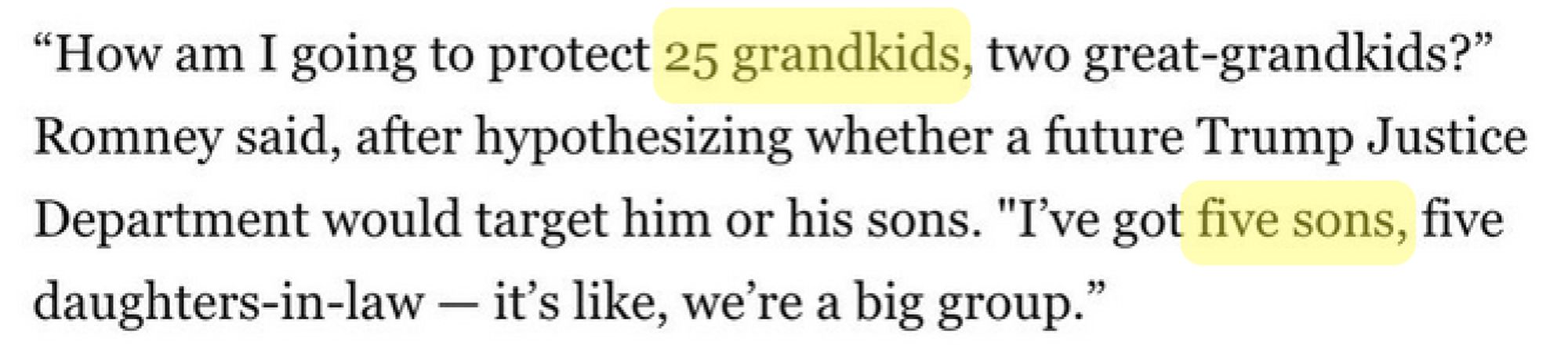 Screenshot of text that reads:
"How am I going to protect 25 grandkids, two great-grandkids?" Romney said, after hypothesizing whether a future Trump Justice Department would target him or his sons. "I've got five sons, five daughters-in-law – it's like, we're a big group."

In the screenshot, "25 grandkids" and "five sons" are highlighted for emphasis by the poster.