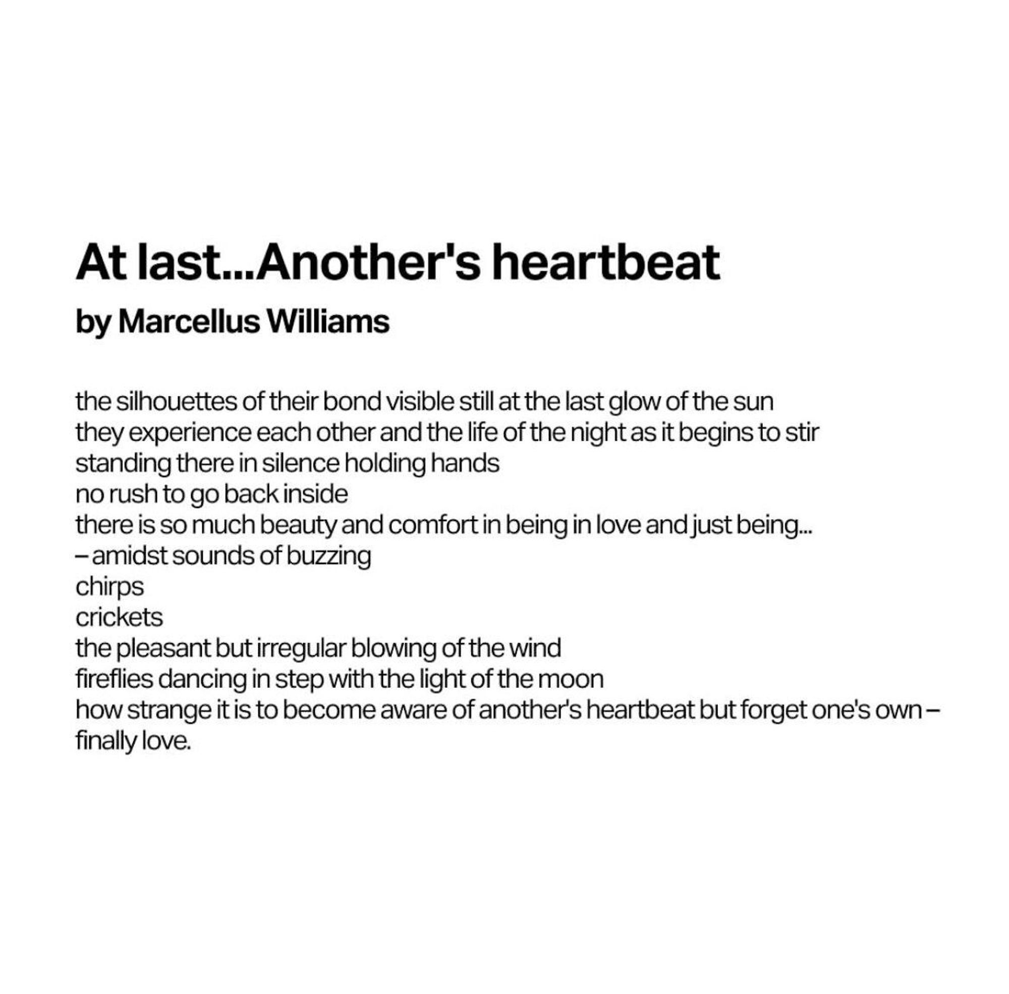 At last…Another’s heartbeat 
by Marcellus Williams

the silhouettes of their bond visible still at the last glow of the sun
they experience each other and the life of the night as it begins to stir 
no rush to go back inside 
there is so much beauty and comfort in being in love and just being..
-amidst sounds of buzzing
chirps
crickets
the pleasant but irregular blowing of the wind
fireflies dancing in step with the light of the moon
how strange it is to become aware of another’s heartbeat but forget one’s own -
finally love