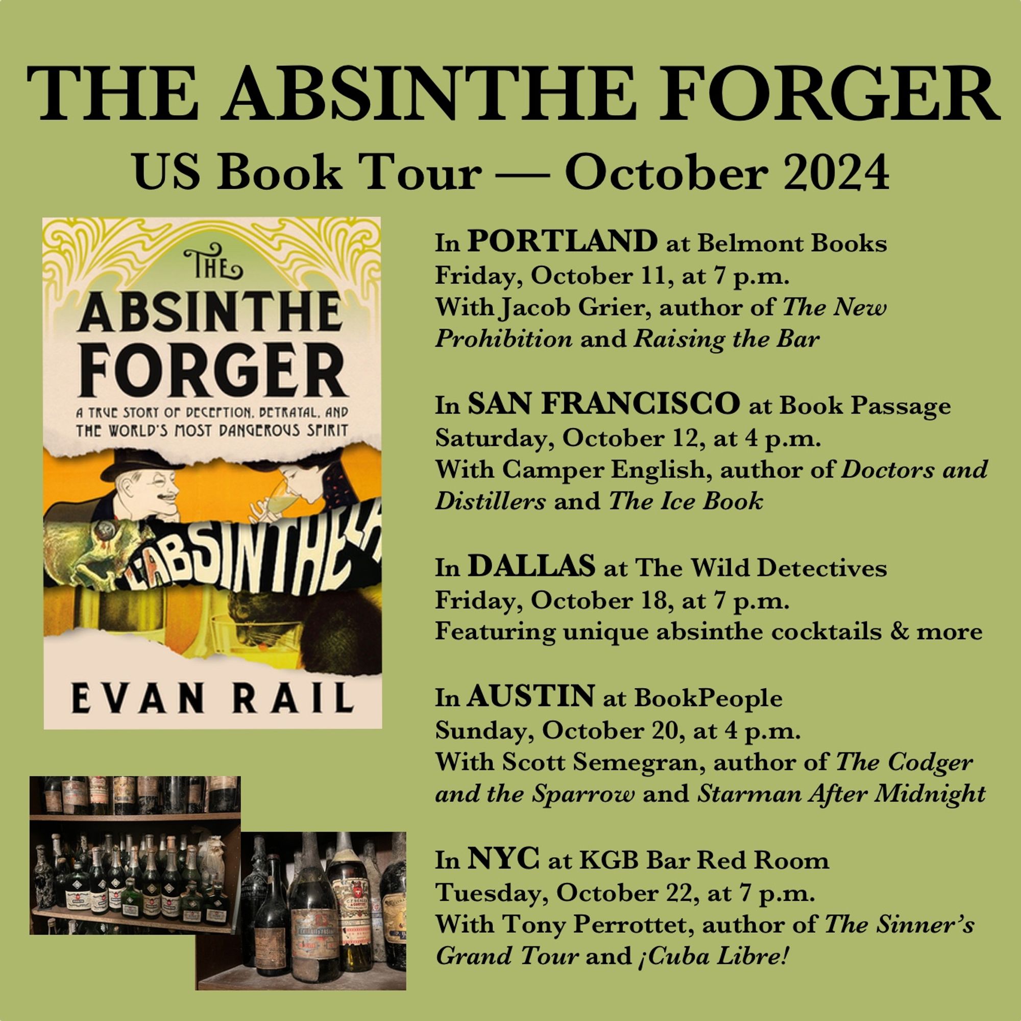 A flier for “The Absinthe Forger” US Book Tour — October 2024. It shows a cover of the book, featuring old absinthe advertisements, an the name of the author Evan Rail. The subtitle is “A true story of deception, betrayal, and the world’s most dangerous spirit.” Two photos show cellar shelves with old bottles. Tour dates and cities are listed: 

In PORTLAND at Belmont Books
Friday, October 11, at 7 p.m.
With Jacob Grier, author of The New Prohibition and Raising the Bar 

 In SAN FRANCISCO at Book Passage
Saturday, October 12, at 4 p.m.
With Camper English, author of Doctors and Distillers and The Ice Book 

In DALLAS at The Wild Detectives
Friday, October 18, at 7 p.m.
Featuring unique absinthe cocktails & more

In AUSTIN at BookPeople 
Sunday, October 20, at 4 p.m.
With Scott Semegran, author of The Codger and the Sparrow and Starman After Midnight 

In NYC at KGB Bar Red Room
Tuesday, October 22, at 7 p.m.  
With Tony Perrottet, author of The Sinner’s Grand Tour and ¡Cuba Libre!