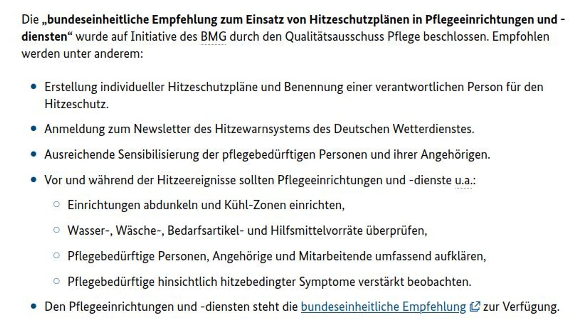 Die „bundeseinheitliche Empfehlung zum Einsatz von Hitzeschutzplänen in Pflegeeinrichtungen und -diensten“ wurde auf Initiative des BMG durch den Qualitätsausschuss Pflege beschlossen. Empfohlen werden unter anderem:

    Erstellung individueller Hitzeschutzpläne und Benennung einer verantwortlichen Person für den Hitzeschutz.
    Anmeldung zum Newsletter des Hitzewarnsystems des Deutschen Wetterdienstes.
    Ausreichende Sensibilisierung der pflegebedürftigen Personen und ihrer Angehörigen.
    Vor und während der Hitzeereignisse sollten Pflegeeinrichtungen und -dienste u.a.:
        Einrichtungen abdunkeln und Kühl-Zonen einrichten,
        Wasser-, Wäsche-, Bedarfsartikel- und Hilfsmittelvorräte überprüfen,
        Pflegebedürftige Personen, Angehörige und Mitarbeitende umfassend aufklären,
        Pflegebedürftige hinsichtlich hitzebedingter Symptome verstärkt beobachten.