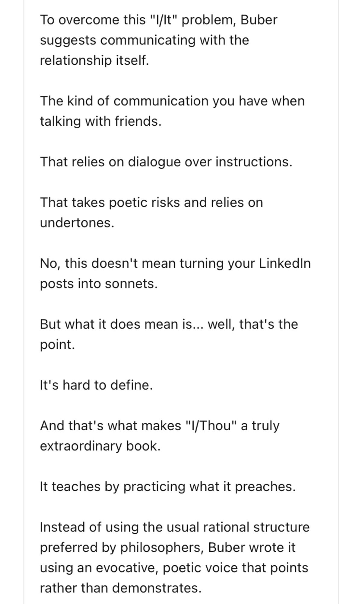 To overcome this "I/lt" problem, Buber suggests communicating with the relationship itself.
The kind of communication you have when talking with friends.
That relies on dialogue over instructions.
That takes poetic risks and relies on undertones.
No, this doesn't mean turning your Linkedin posts into sonnets.
But what it does mean is... well, that's the point.
It's hard to define.
And that's what makes "I/Thou" a truly extraordinary book.
It teaches by practicing what it preaches.
Instead of using the usual rational structure preferred by philosophers, Buber wrote it using an evocative, poetic voice that points rather than demonstrates.