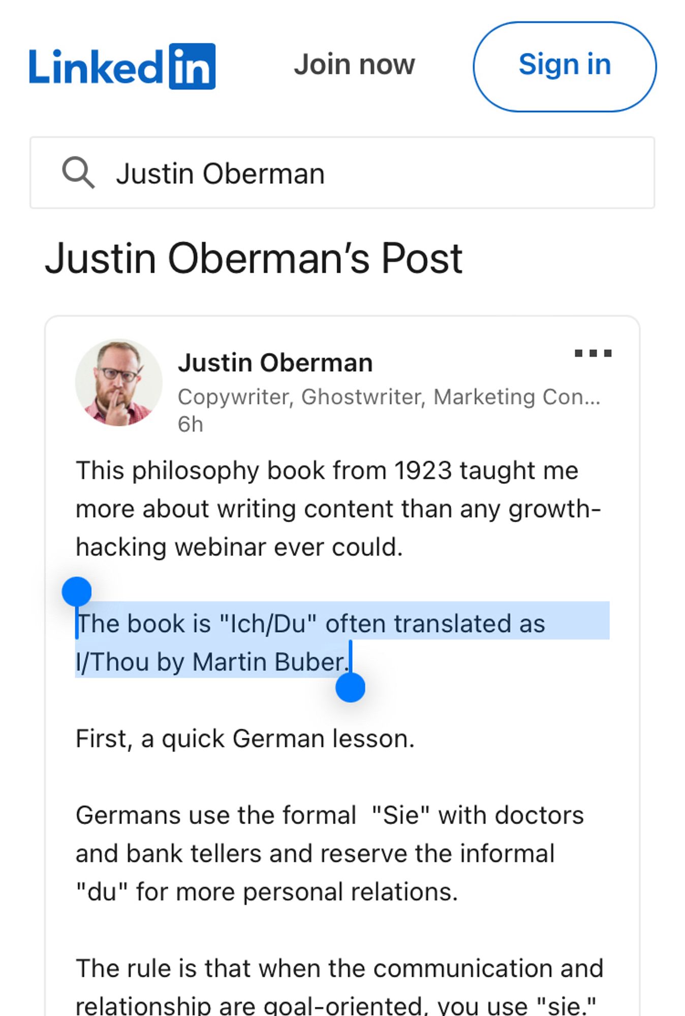 Linked in
Join now
Sign in
• Justin Oberman
Justin Oberman's Post
Justin Oberman
...
Copywriter, Ghostwriter, Marketing Con...
6h
This philosophy book from 1923 taught me more about writing content than any growth-hacking webinar ever could.
The book is "Ich/Du" often translated as 1/Thou by Martin Buber.
First, a quick German lesson.
Germans use the formal "Sie" with doctors and bank tellers and reserve the informal
"du" for more personal relations.
The rule is that when the communication and relationshio are aoal-oriented. vou use "sie"