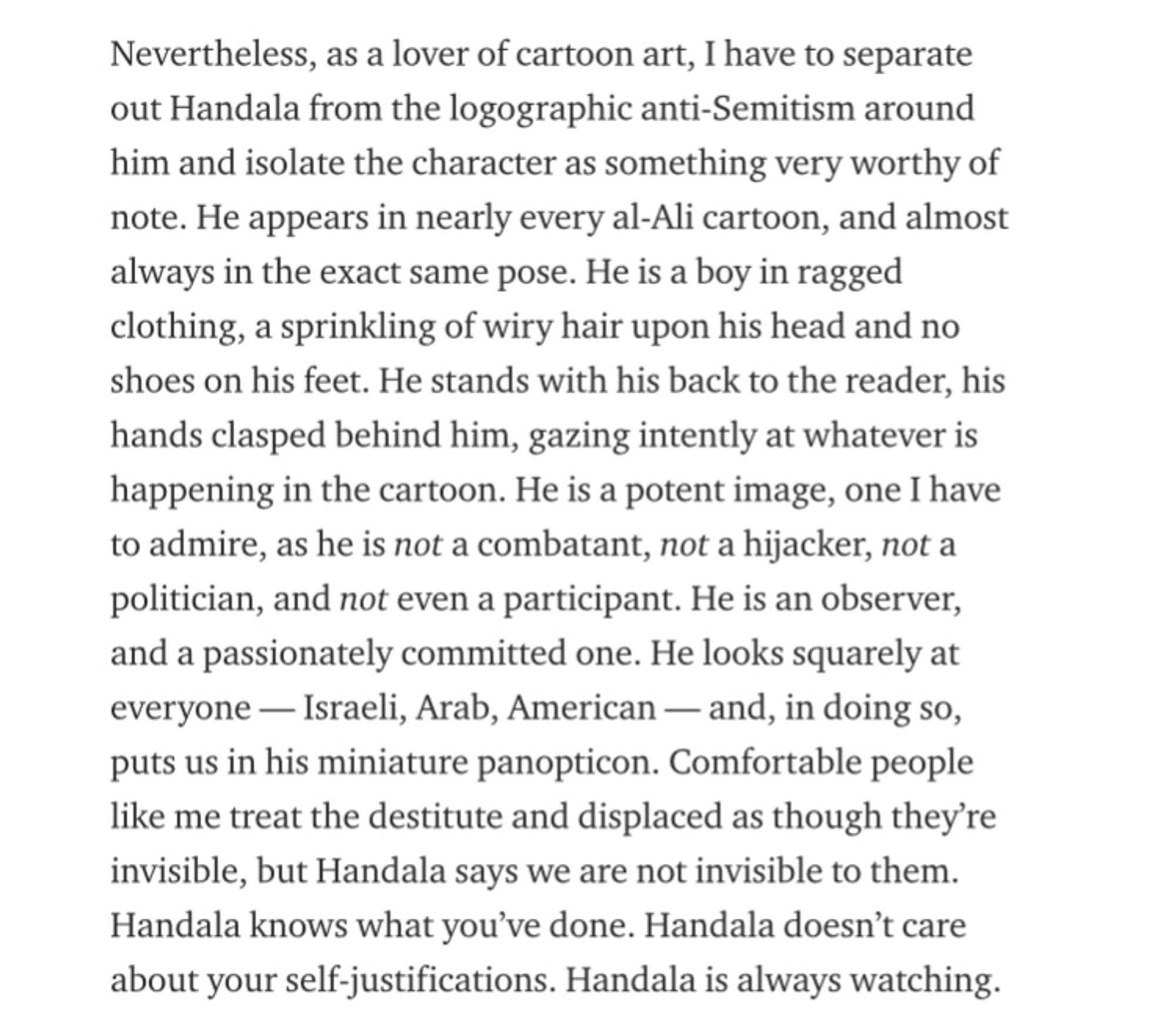 Nevertheless, as a lover of cartoon art, I have to separate out Handala from the logographic anti-Semitism around him and isolate the character as something very worthy of note. He appears in nearly every al-Ali cartoon, and almost always in the exact same pose. He is a boy in ragged clothing, a sprinkling of wiry hair upon his head and no shoes on his feet. He stands with his back to the reader, his hands clasped behind him, gazing intently at whatever is happening in the cartoon. He is a potent image, one I have to admire, as he is not a combatant, not a hijacker, not a politician, and not even a participant. He is an observer, and a passionately committed one. He looks squarely at everyone - Israeli, Arab, American — and, in doing so, puts us in his miniature panopticon. Comfortable people like me treat the destitute and displaced as though they're invisible, but Handala says we are not invisible to them.
Handala knows what you've done. Handala doesn't care about your self-justifica