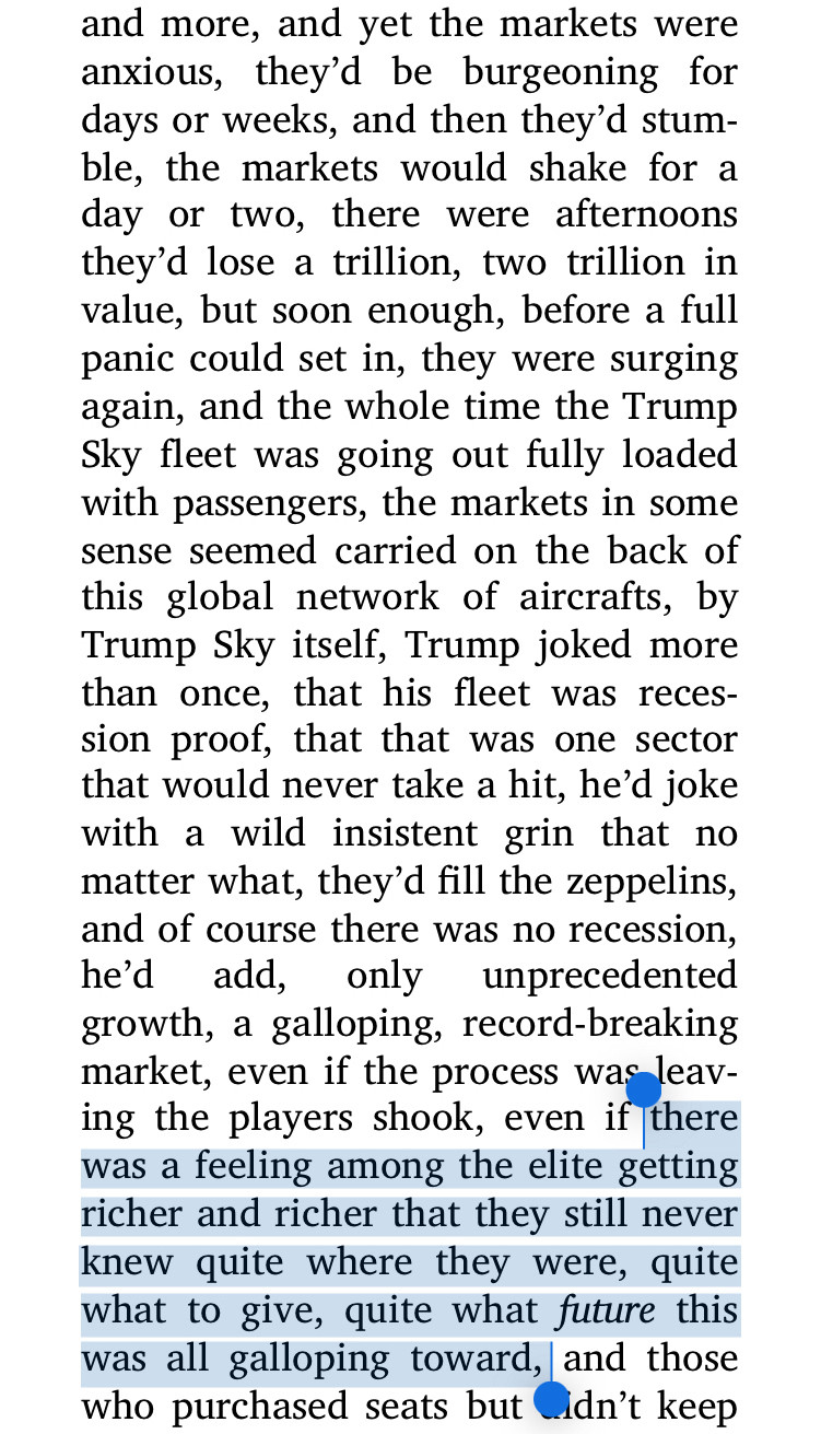 and more, and yet the markets were anxious, they'd be burgeoning for days or weeks, and then they'd stum-ble, the markets would shake for a day or two, there were afternoons they'd lose a trillion, two trillion in value, but soon enough, before a full panic could set in, they were surging again, and the whole time the Trump Sky fleet was going out fully loaded with passengers, the markets in some sense seemed carried on the back of this global network of aircrafts, by Trump Sky itself, Trump joked more than once, that his fleet was recession proof, that that was one sector that would never take a hit, he'd joke with a wild insistent grin that no matter what, they'd fill the zeppelins, and of course there was no recession, he'd add,
only unprecedented
growth, a galloping, record-breaking market, even if the process was leaving the players shook, even if there was a feeling among the elite getting richer and richer that they still never knew quite where they were, quite what to give, qui