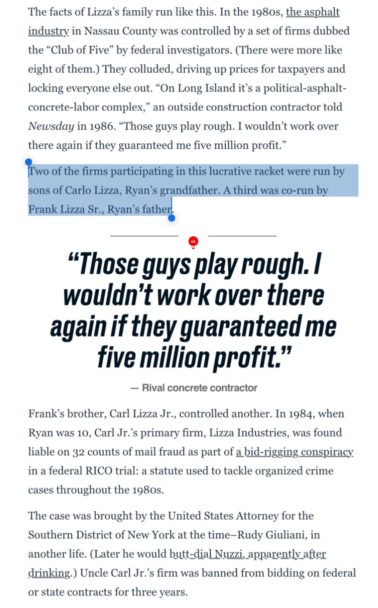 The facts of Lizza's family run like this. In the 198os, the asphalt industry in Nassau County was controlled by a set of firms dubbed the "Club of Five" by federal investigators. (There were more like eight of them.) They colluded, driving up prices for taxpayers and locking everyone else out. "On Long Island it's a political-asphalt-concrete-labor complex," an outside construction contractor told Newsday in 1986. "Those guys play rough. I wouldn't work over there again if they guaranteed me five million profit."
Two of the firms participating in this lucrative racket were run by sons of Carlo Lizza, Ryan's grandfather. A third was co-run by Frank Lizza Sr., Ryan's father.
"Those guys play rough. I wouldn't work over there again if they guaranteed me five million profit."
— Rival concrete contractor
Frank's brother, Carl Lizza Jr., controlled another. In 1984, when Ryan was 10, Carl Jr.'s primary firm, Lizza Industries, was found liable on 32 counts of mail fraud as part of a bid-rigging conspiracy. in a federal RICO trial: a statute used to tackle organized crime cases throughout the 1980s.
The case was brought by the United States Attorney for the Southern District of New York at the time-Rudy Giuliani, in another life. (Later he would butt-dial Nuzzi, apparently_after drinking.) Uncle Carl Jr.'s firm was banned from bidding on federal or state contracts for three years.