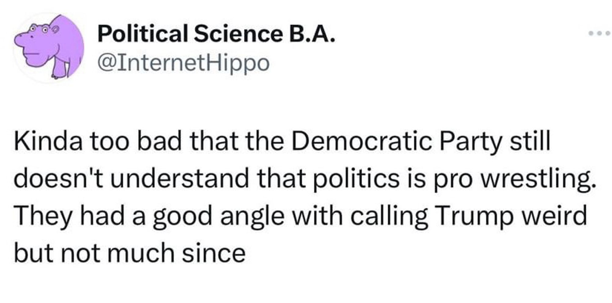 Political Science B.A.
@InternetHippo
Kinda too bad that the Democratic Party still doesn't understand that politics is pro wrestling.
They had a good angle with calling Trump weird but not much since