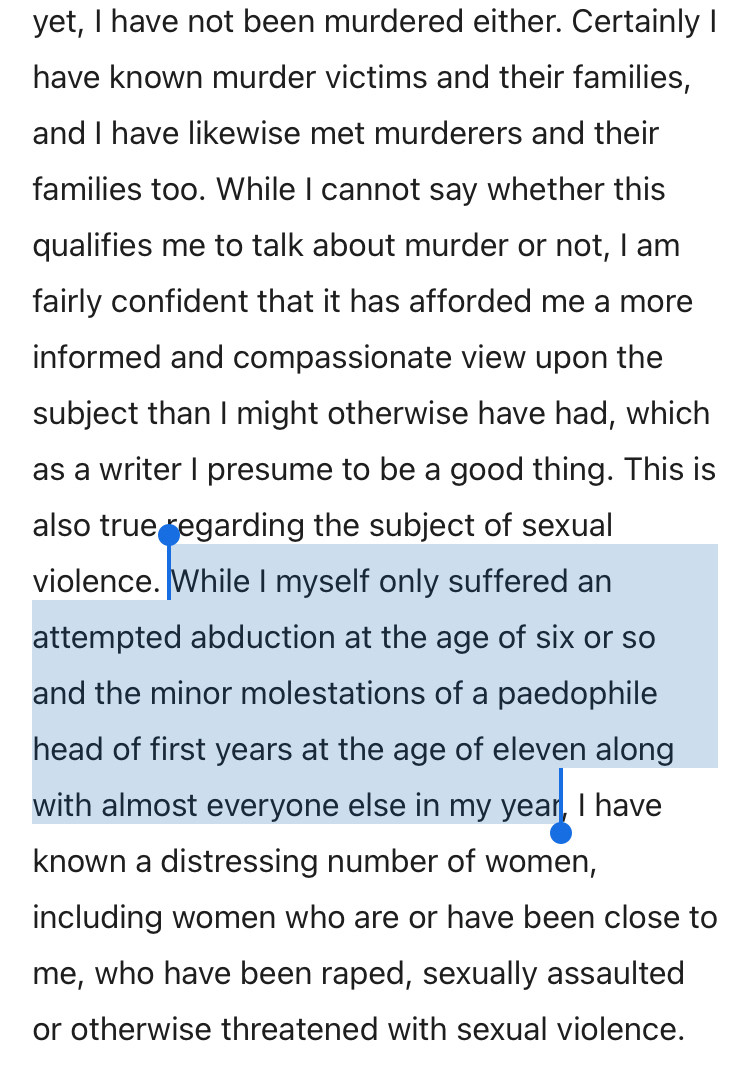 yet, I have not been murdered either. Certainly I have known murder victims and their families, and I have likewise met murderers and their families too. While I cannot say whether this qualifies me to talk about murder or not, I am fairly confident that it has afforded me a more
informed and compassionate view upon the subject than I might otherwise have had, which as a writer I presume to be a good thing. This is also true egarding the subject of sexual violence. While I myself only suffered an attempted abduction at the age of six or so
and the minor molestations of a pedophile
head of first years at the age of eleven along with almost evervone else in my year, I have known a distressing number of women, including women who are or have been close to me, who have been raped, sexually assaulted or otherwise threatened with sexual violence.