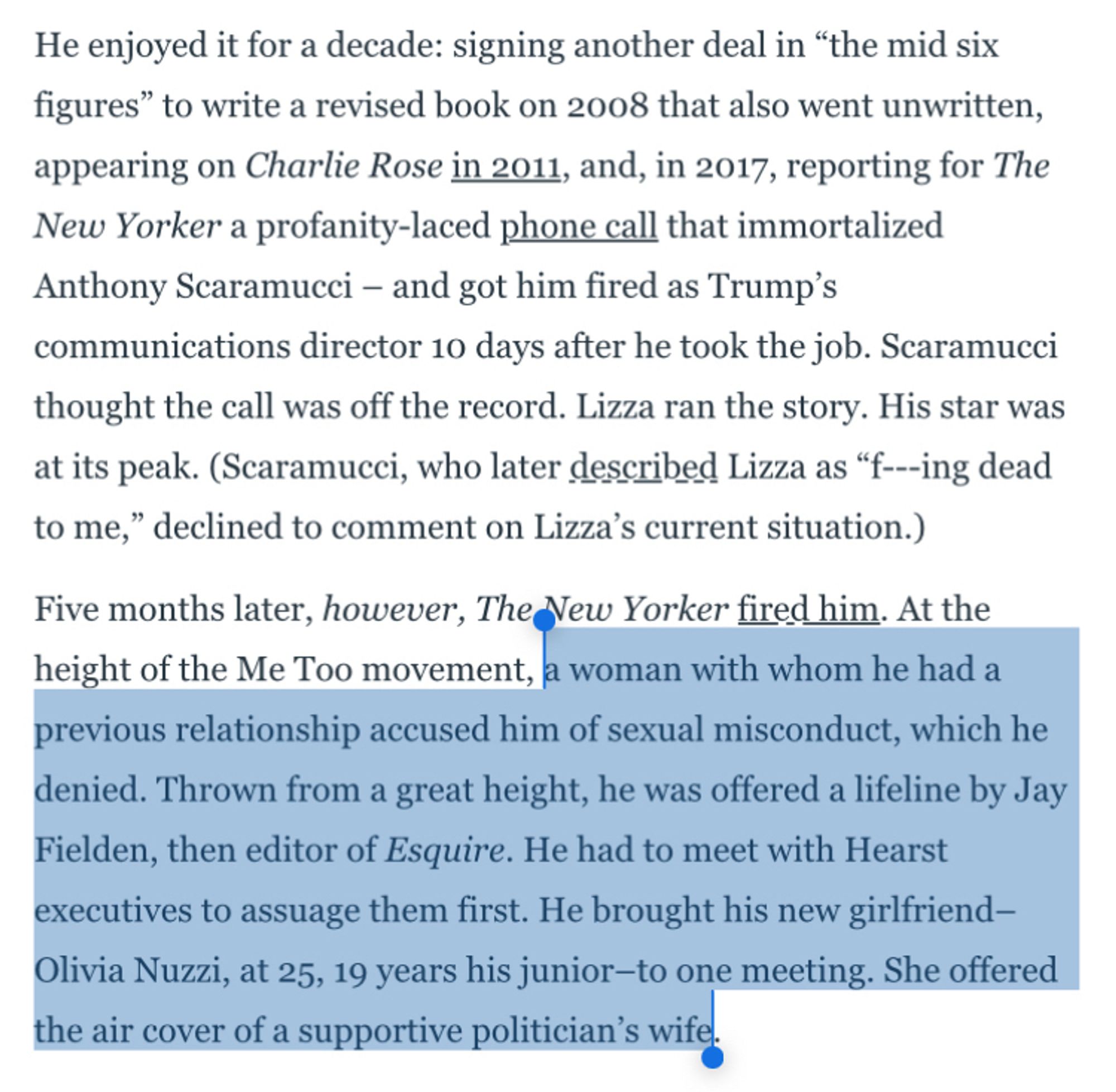 He enjoyed it for a decade: signing another deal in "the mid six figures" to write a revised book on 2008 that also went unwritten, appearing on Charlie Rose in 2011, and, in 2017, reporting for The New Yorker a profanity-laced phone call that immortalized Anthony Scaramucci - and got him fired as Trump's communications director 10 days after he took the job. Scaramucci thought the call was off the record. Lizza ran the story. His star was at its peak. (Scaramucci, who later described Lizza as "f---ing dead to me," declined to comment on Lizza's current situation.)
Five months later, however, The New Yorker fired him. At the height of the Me Too movement, a woman with whom he had a previous relationship accused him of sexual misconduct, which he denied. Thrown from a great height, he was offered a lifeline by Jay Fielden, then editor of Esquire. He had to meet with Hearst executives to assuage them first. He brought his new girlfriend-Olivia Nuzzi, at 25, 19 years his junior-to one meeting. She offered the air cover of a supportive politician's wife.