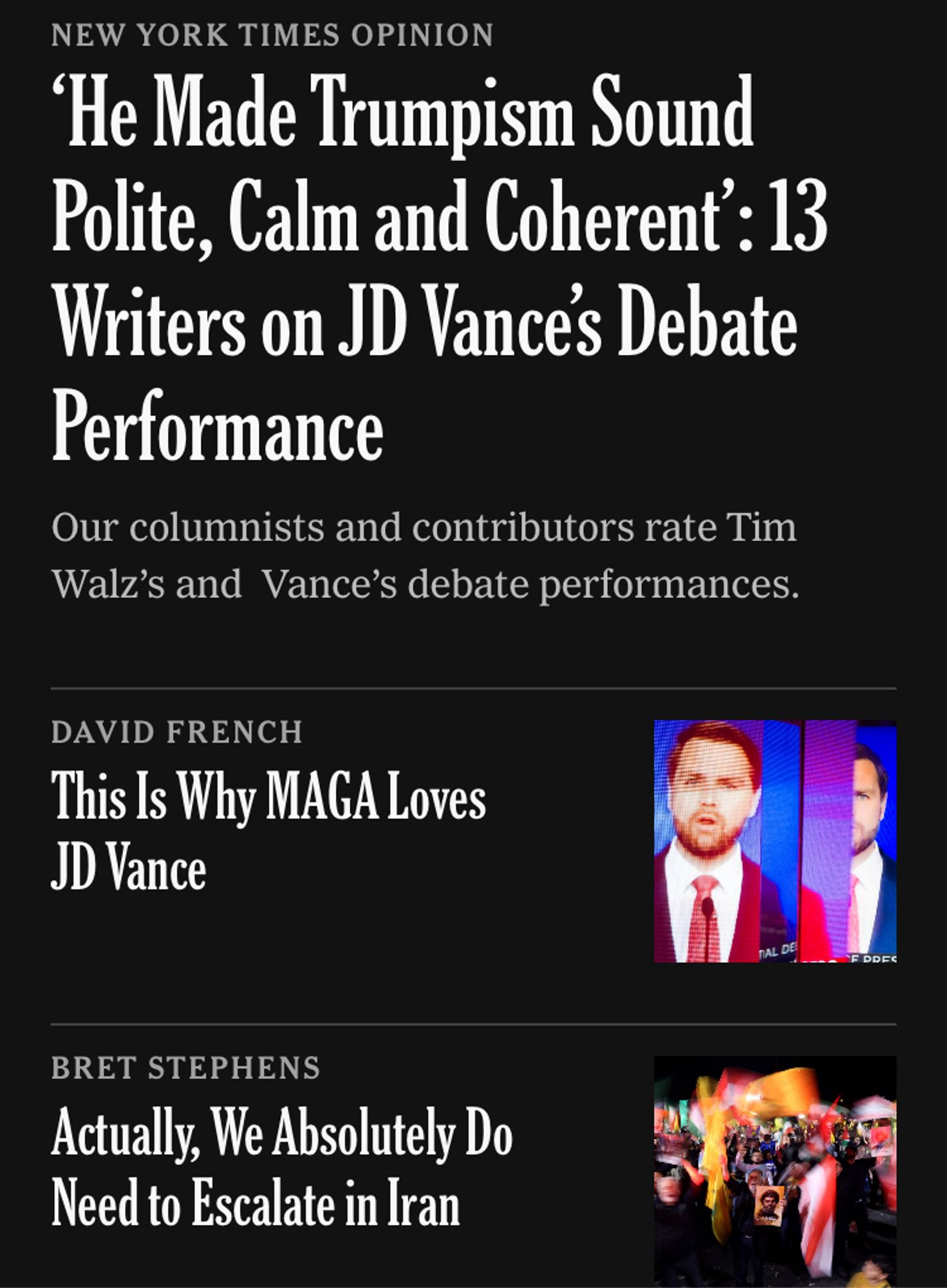 NEW YORK TIMES OPINION
He Made Trumpism Sound Polite, Calm and Coherent : 13 Writers on JD Vances Debate Performance
Our columnists and contributors rate Tim Walz's and Vance's debate performances.
DAVID FRENCH
This Is Why MAGA Loves
JD Vance
BRET STEPHENS
Actually, We Absolutely Do Need to Escalate in Iran