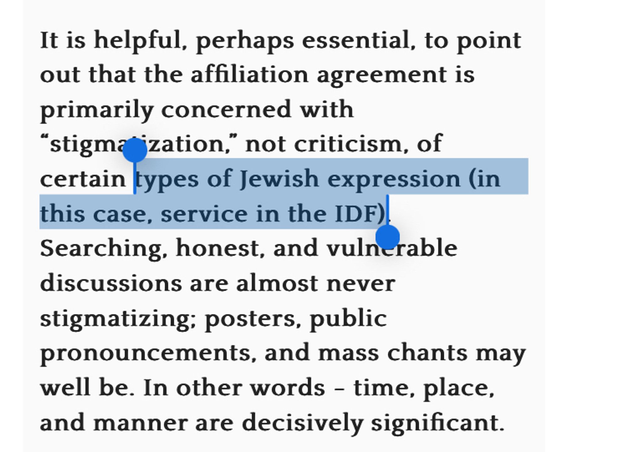 It is helpful, perhaps essential, to point out that the affiliation agreement is primarily concerned with
"stigma"jzation," not criticism, of certain types of Jewish expression (in this case, service in the IDF)!
Searching, honest, and vulnerable discussions are almost never stigmatizing: posters, public
pronouncements, and mass chants may well be. In other words - time, place, and manner are decisively significant.