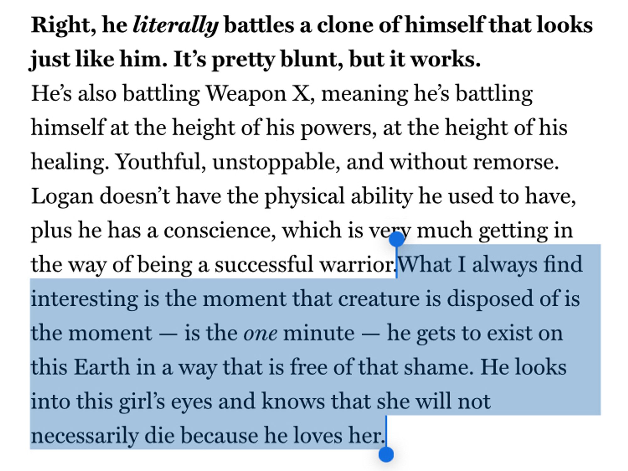 Right, he literally battles a clone of himself that looks just like him. It's pretty blunt, but it works.
He's also battling Weapon X, meaning he's battling himself at the height of his powers, at the height of his healing. Youthful, unstoppable, and without remorse.
Logan doesn't have the physical ability he used to have, plus he has a conscience, which is very much getting in the way of being a successful warrior What I always find interesting is the moment that creature is disposed of is the moment - is the one minute — he gets to exist on this Earth in a way that is free of that shame. He looks into this girl's eyes and knows that she will not necessarily die because he loves her