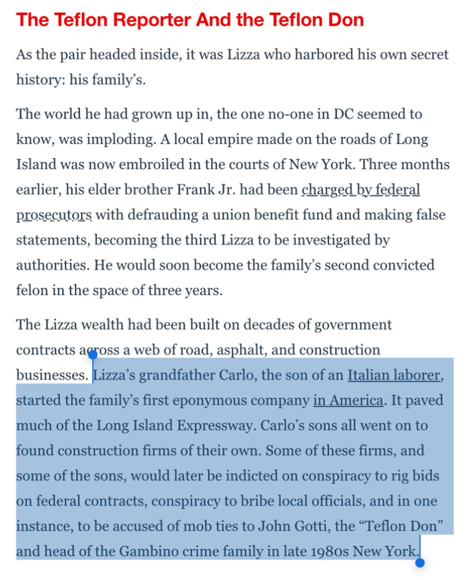 The Teflon Reporter And the Teflon Don
As the pair headed inside, it was Lizza who harbored his own secret history: his family's.
The world he had grown up in, the one no-one in DC seemed to know, was imploding. A local empire made on the roads of Long Island was now embroiled in the courts of New York. Three months earlier, his elder brother Frank Jr. had been charged by federal prosecutors with defrauding a union benefit fund and making false statements, becoming the third Lizza to be investigated by authorities. He would soon become the family's second convicted felon in the space of three years.
The Lizza wealth had been built on decades of government contracts agross a web of road, asphalt, and construction businesses. Lizza's grandfather Carlo, the son of an Italian laborer, started the family's first eponymous company in America. It paved much of the Long Island Expressway. Carlo's sons all went on to found construction firms of their own. Some of these firms, and some of the sons, would later be indicted on conspiracy to rig bids on federal contracts, conspiracy to bribe local officials, and in one instance, to be accused of mob ties to John Gotti, the "Teflon Don" and head of the Gambino crime family in late 1980s New York.|