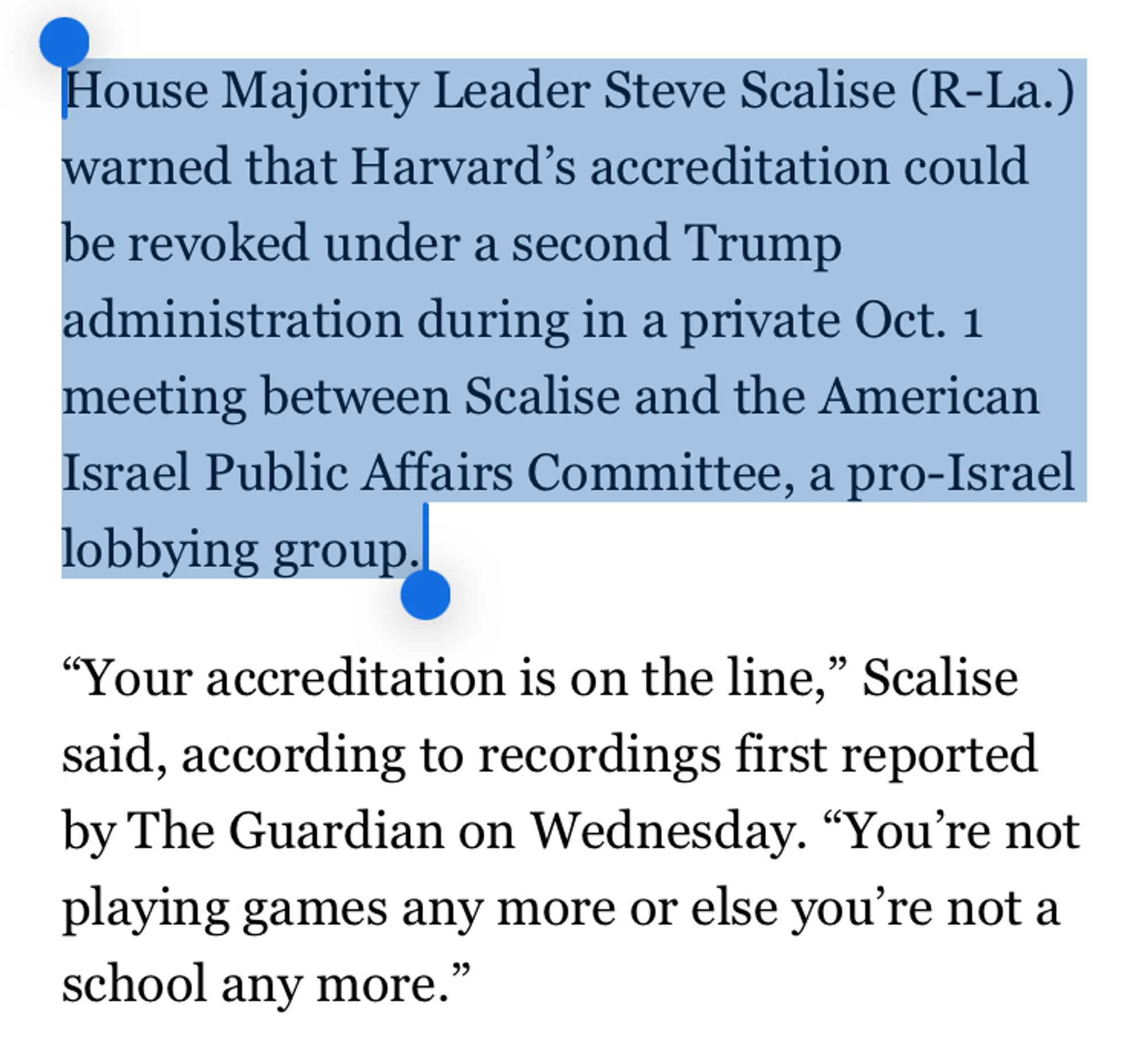 House Majority Leader Steve Scalise (R-La.)
warned that Harvard's accreditation could be revoked under a second Trump administration during in a private Oct. 1
meeting between Scalise and the American Israel Public Affairs Committee, a pro-Israel lobbying group.
"Your accreditation is on the line," Scalise said, according to recordings first reported by The Guardian on Wednesday. "You're not playing games any more or else you're not a school any more."