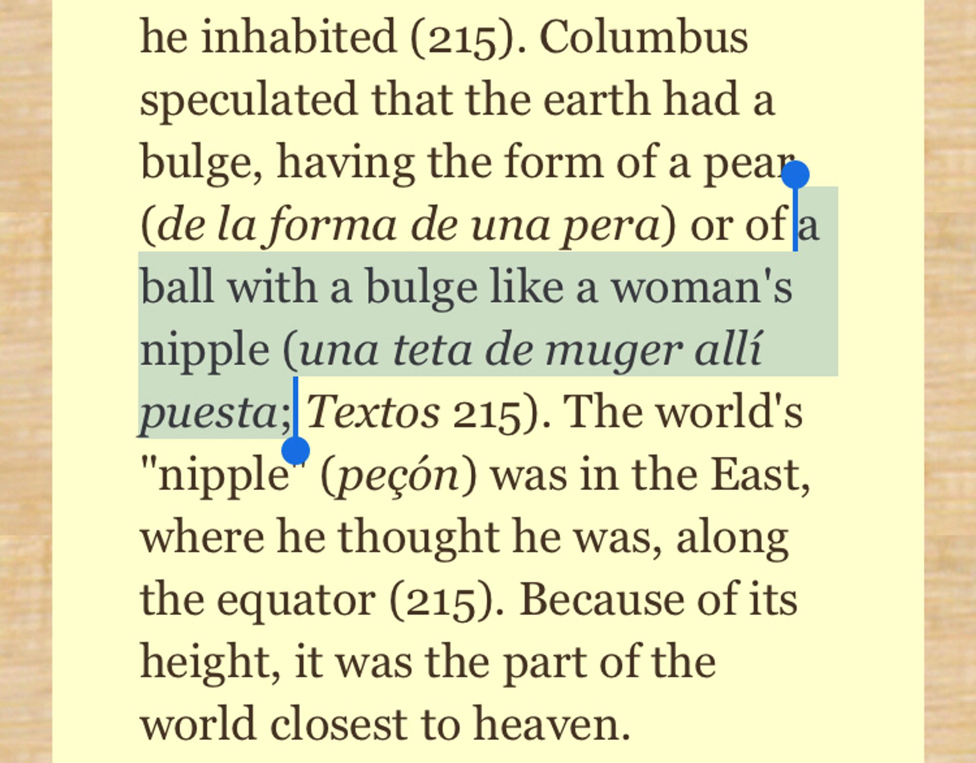 Columbus speculated that the earth had a bulge, having the form of a pear (de la forma de una pera) or of a ball with a bulge like a woman's nipple (una teta de muger alli puesta; Textos 215). The world's
"nipple (peçón) was in the East, where he thought he was, along the equator (215). Because of its height, it was the part of the world closest to heaven.