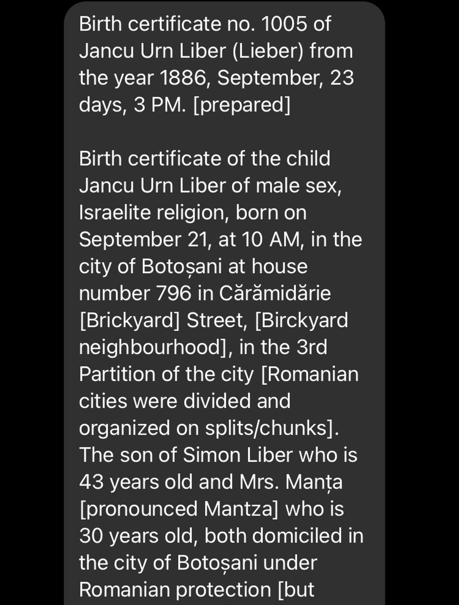 Birth certificate no. 1005 of Jancu Urn Liber (Lieber) from the year 1886, September, 23
days, 3 PM. [prepared]
Birth certificate of the child
Jancu Urn Liber of male sex, Israelite religion, born on September 21, at 10 AM, in the city of Botosani at house number 796 in Cărămidărie [Brickyard] Street, [Birckyard neighbourhood], in the 3rd Partition of the city [Romanian cities were divided and organized on splits/chunks].
The son of Simon Liber who is 43 years old and Mrs. Manta [pronounced Mantzal who is 30 years old, both domiciled in the city of Botosani under Romanian protection [but