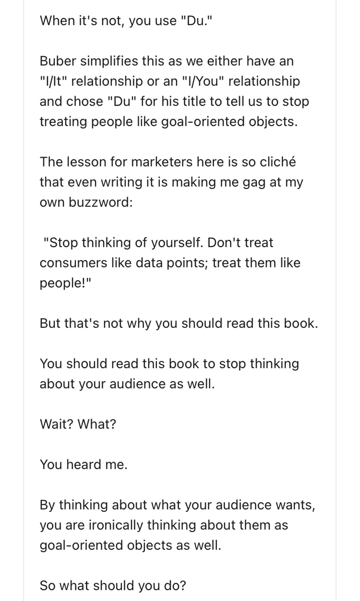 When it's not, you use "Du."
Buber simplifies this as we either have an
"I/lt" relationship or an "I/You" relationship and chose "Du" for his title to tell us to stop treating people like goal-oriented objects.
The lesson for marketers here is so cliché that even writing it is making me gag at my own buzzword:
"Stop thinking of yourself. Don't treat consumers like data points; treat them like people!"
But that's not why you should read this book.
You should read this book to stop thinking about your audience as well.
Wait? What?
You heard me.
By thinking about what your audience wants, you are ironically thinking about them as goal-oriented objects as well.
So what should you do?